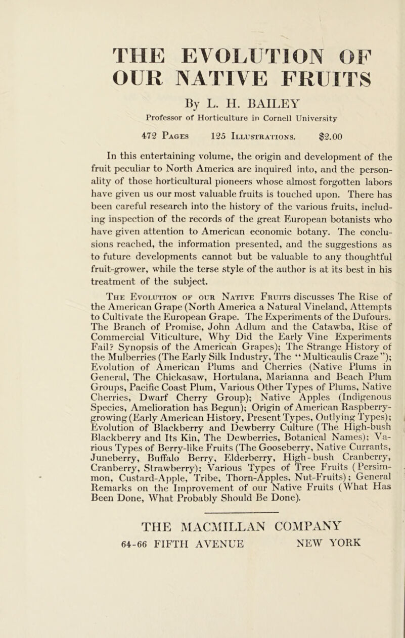 THE EVOLUTION OF OUR NATIVE FRUITS By L. II. BAILEY Professor of Horticulture in Cornell University 472 Pages 125 Illustraiions. $2.00 In this entertaining volume, the origin and development of the fruit peculiar to North America are inquired into, and the person- ality of those horticultural pioneers whose almost forgotten labors have given us our most valuable fruits is touched upon. There has been careful research into the history of the various fruits, includ- ing inspection of the records of the great European botanists who have given attention to American economic botany. The conclu- sions reached, the information presented, and the suggestions as to future developments cannot but be valuable to any thoughtful fruit-grower, while the terse style of the author is at its best in his treatment of the subject. The Evolution of our Native Fruits discusses The Rise of the American Grape (North America a Natural Vineland, Attempts to Cultivate the European Grape. The Experiments of the Dufours. The Branch of Promise, John Adlum and the Catawba, Rise of Commercial Viticulture, Why Did the Early Vine Experiments Fail? Synopsis of the American Grapes); The Strange History of the Mulberries (The Early Silk Industry, The “Multicaulis Craze”); Evolution of American Plums and Cherries (Native Plums in General, The Chickasaw, Hortulana, Marianna and Beach Plum Groups, Pacific Coast Plum, Various Other Types of Plums, Native Cherries, Dwarf Cherry Group); Native Apples (Indigenous Species, Amelioration has Begun); Origin of American Raspberry- growing (Early American History, Present Types, Outlying Types); Evolution of Blackberry and Dewberry Culture (The High-bush Blackberry and Its Kin, The Dewberries, Botanical Names); Va- rious Types of Berry-like Fruits (The Gooseberry, Native Currants, Juneberry, Buffalo Berry, Elderberry, High-bush Cranberry, Cranberry, Strawberry); Various Types of Tree Fruits (Persim- mon, Custard-Apple, Tribe, Thorn-Apples, Nut-Fruits); General Remarks on the Improvement of our Native Fruits (What Has Been Done, What Probably Should Be Done). THE MACMILLAN COMPANY