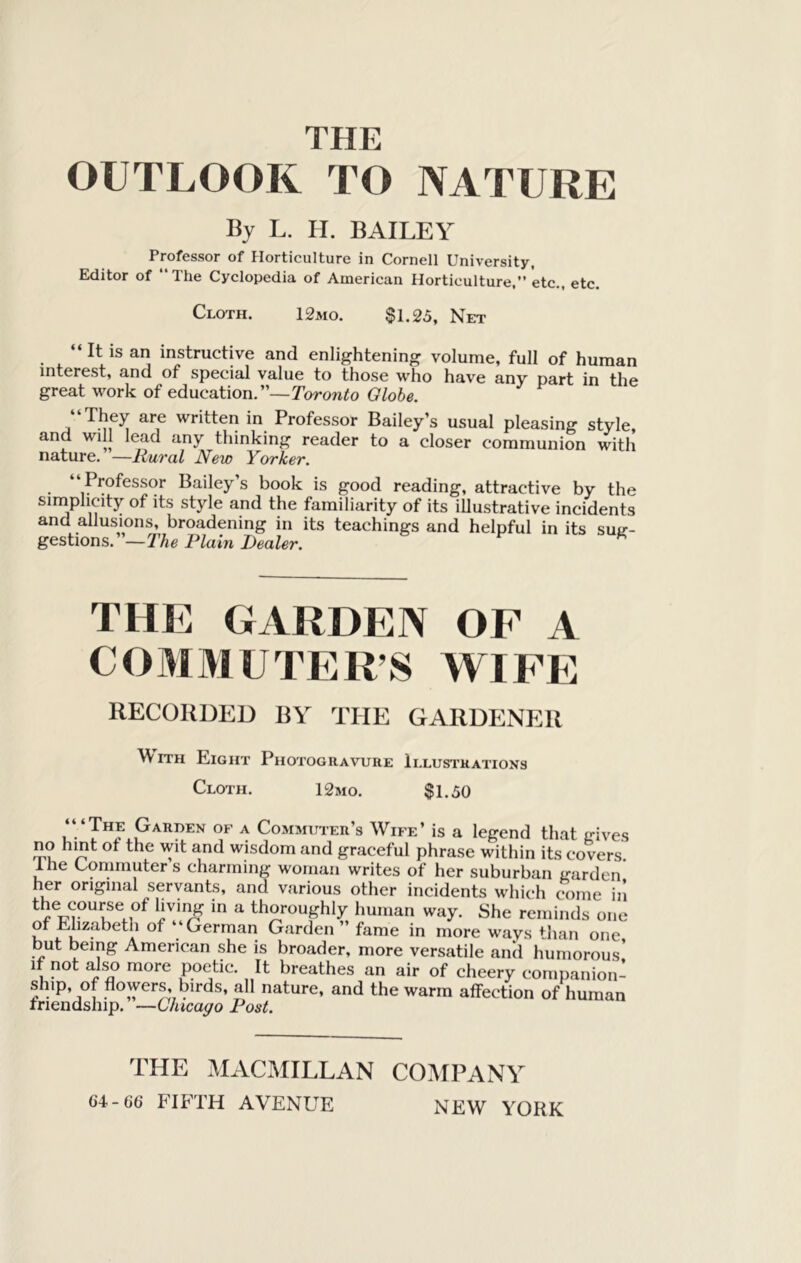 THE OUTLOOK TO NATURE By L. H. BAILEY Professor of Horticulture in Cornell University, Editor of ‘‘The Cyclopedia of American Horticulture,” etc., etc. Cloth. 12mo. $1.25, Net “ It is an instructive and enlightening volume, full of human interest, and of special value to those who have any part in the great work of education.”—Torowfo Globe. “They are written in Professor Bailey’s usual pleasing style, and will lead any thinking reader to a closer communion with nature. —Mural New Yorker. P^^ofcssor Bailey s book is good reading, attractive by the simplicity of its style and the familiarity of its illustrative incidents and allusions, broadening in its teachings and helpful in its suir- gesiions.'—The Plain Dealer. THE GARDEN OF A COMMUTER’S WIPE RECOHDED UY THE GARDENER MITH Eight Photogravure Illustrations Cloth. 12mo. $1.50 ‘“The Garden of a Commuter’s Wife’ is a legend that gives no hint of the wit and wisdom and graceful phrase within its covers Ihe Commuters charming woman writes of her suburban garden her original servants, and various other incidents which come in T ^ thoroughly human way. She reminds one or Elizabeth of “ German Garden ” fame in more ways than one but being American she is broader, more versatile and humorous' If not also more poetic. It breathes an air of cheery companion- ship, of flowers, birds, all nature, and the warm affection of human friendship. —Chicago Post. THE MACMILLAN COMPANY