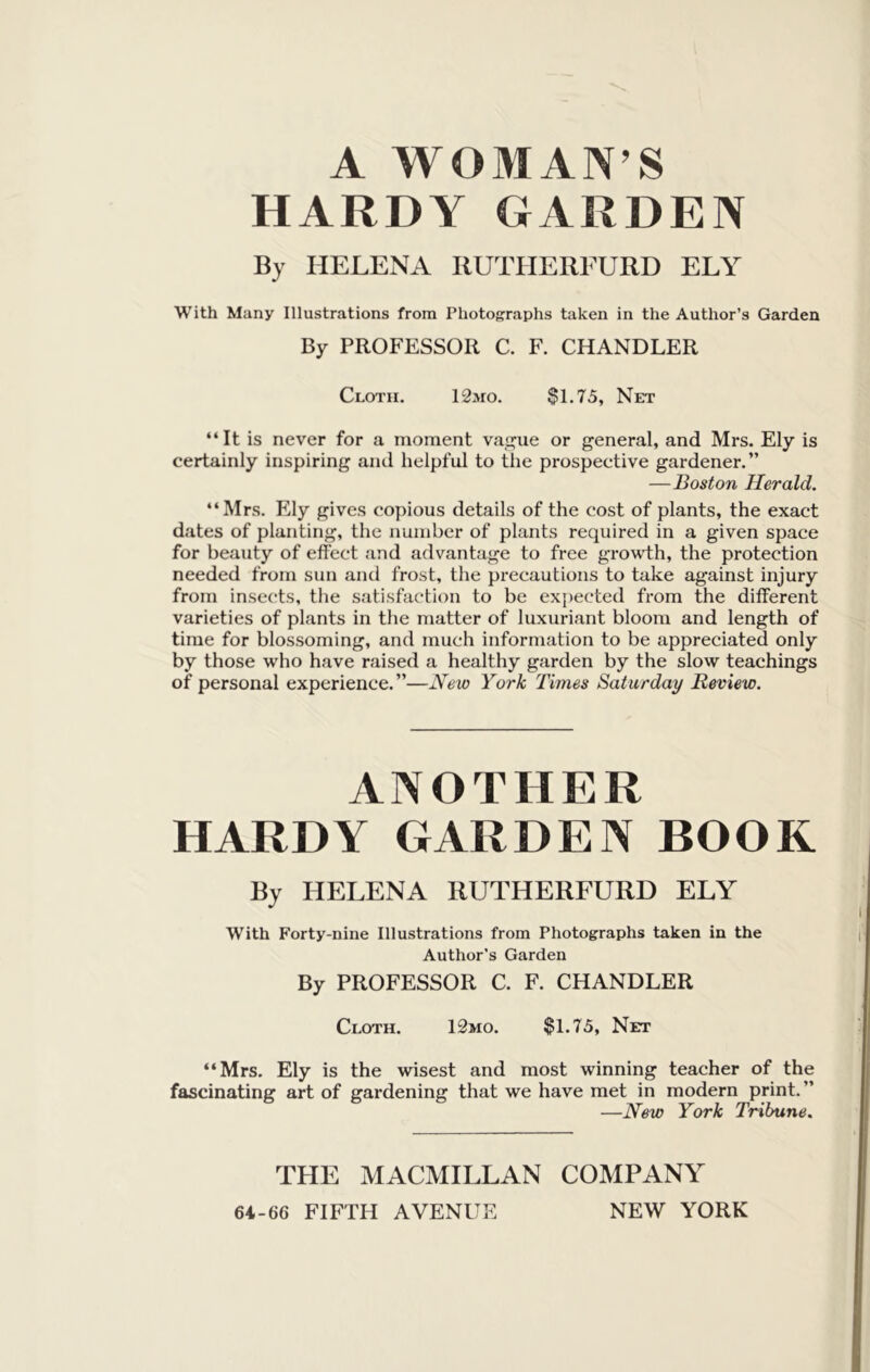 A WOMAN’S HARDY GARDEN By HELENA RUTHEREURD ELY With Many Illustrations from Photographs taken in the Author’s Garden By PROFESSOR C. F. CHANDLER Cloth. 12mo. Si.75, Net “It is never for a moment va,£?ue or general, and Mrs. Ely is certainly inspiring and helpful to the prospective gardener.” —Boston Herald. “Mrs. Ely gives copious details of the cost of plants, the exact dates of planting, the number of plants required in a given space for beauty of effect and advantage to free growth, the protection needed from sun and frost, the precautions to take against injury from insects, the satisfaction to be expected from the different varieties of plants in the matter of luxuriant bloom and length of time for blossoming, and much information to be appreciated only by those who have raised a healthy garden by the slow teachings of personal experience.”—New York Times Saturday Review. ANOTHER HARDY GARDEN BOOK By HELENA RUTHEREURD ELY With Forty-nine Illustrations from Photographs taken in the Author's Garden By PROFESSOR C. F. CHANDLER Cloth. 12mo. $1.75, Net “Mrs. Ely is the wisest and most winning teacher of the fascinating art of gardening that we have met in modern print.” —New York Tribune. THE MACMILLAN COMPANY