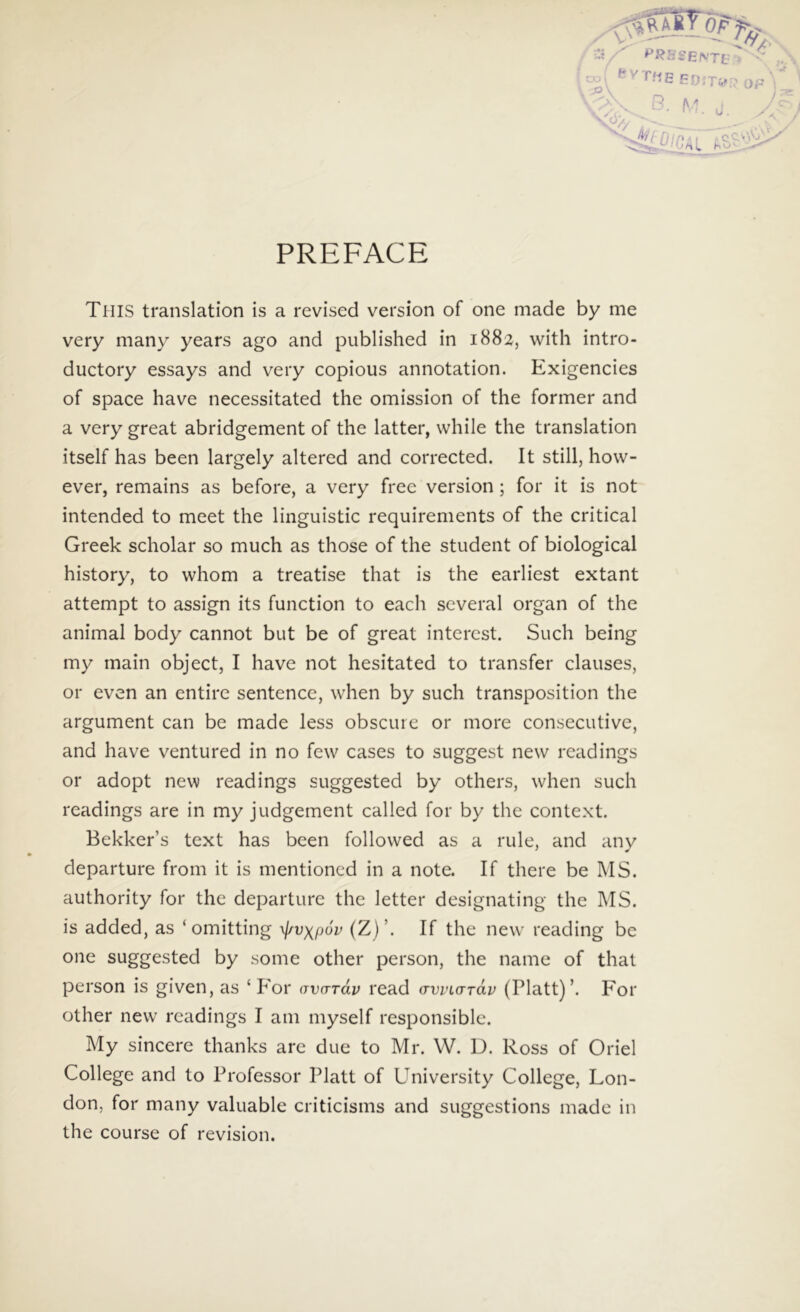 PREFACE TiilS translation is a revised version of one made by me very many years ago and published in 1882, with intro- ductory essays and very copious annotation. Exigencies of space have necessitated the omission of the former and a very great abridgement of the latter, while the translation itself has been largely altered and corrected. It stili, how- ever, remains as before, a very free version ; for it is not intended to meet the linguistic requirements of the critical Greek scholar so much as those of the student of biological history, to whom a treatise that is the earliest extant attempt to assign its function to each several organ of the animal body cannot but be of great interest. Such being my main object, I have not hesitated to transfer clauses, or even an entire sentence, when by such transposition the argument can be made less obscure or more consecutive, and have ventured in no few cases to suggest new readings or adopt new readings suggested by others, when such readings are in my judgement called for by the context. Bekker’s text has been followed as a rule, and any departure from it is mentioncd in a note. If there be MS. authority for the departure the letter designating the IMS. is added, as ‘omitting ylrv\p6v (Z)’. If the new reading be one suggested by some other person, the name of that person is given, as ‘For (rvarav read (TWLardv (Platt)’. For other new readings I am myself responsible. My sincere thanks are due to Mr. W. D. Ross of Oriel College and to Professor Platt of University College, Lon- don, for many valuable criticisms and suggestions made in the course of revision.