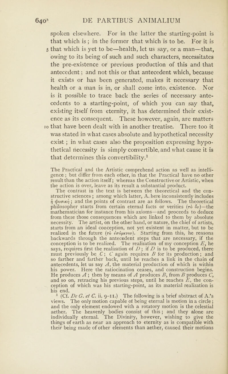 spoken elsewhere. For in the latter the starting-point is that which is ; in the former that which is to be. P^or it is 5 that which is yet to be—health, let us say, or a man—that, owing to its being of such and such characters, necessitates the pre-existence or previous production of this and that antecedent; and not this or that antecedent which, because it exists or has been generated, makes it necessary that health or a man is in, or shall come into, existence. Nor is it possible to trace back the series of necessary ante- cedents to a starting-point, of which you can say that, existing itself from eternity, it has determined their exist- ence as its consequent. These however, again, are matters IO that havc been dealt with in another treatise. There too it was stated in what cases absolute and hypothetical necessity exist ; in what cases also the proposition expressing hypo- thetical necessity is simply convertible, and what cause it is that determines this convertibilityd The Practical and the Artistic comprehend action as well as intelli- gence ; but differ from each other, in that the Practical have no other resuit than the action itself; whereas the Constructive or Artistic, when the action is over, leave as its resuit a substantial product. The contrast in the text is between the theoretical and the con- structive Sciences ; among which latter, A. here inconsistently includes T] cfiva-LKi]; and the points of contrast are as follovvs. The theoretical philosopher starts from certain eternal facts or verities (r6 or)—the mathematician for instance from his axioms—and proceeds to deduce from these those consequences which are linked to them by absolute necessity. The artist, on the other hand, or nature, the chief of artists, starts from an ideal conception, not yet existent in matter, but to be realized in the future (ro eVd/ifror). Starting from this, he reasons backwards through the antecedent steps that are necessary, if the conception is to be realized. The realization of my conception E, he says, requires first the realization of I); D is to be produced, there must previously be C; C again requires B for its production ; and so farther and farther back, until he reaches a link in the chain of antecedents, let us say A, the material production of which is within his power. Here the ratiocination ceases, and construction begins. He produces A ; then by means of A produces B, from B produces C, and so on, retracing his previous steps, until he reaches E, the con- ception of which was his starting-point, as its material realization is his end. ^ (Cf. De G. et C. ii. 9-11.) The following is a brief abstract of A.’s views. The only motion capable of being eternal is motion in a circle; and the only element endowed with a rotatory motion is the celestial aether. The heavenly bodies consist of this ; and they alone are individually eternal. The Divinity, however, wishing to give the things of earth as near an approach to eternity as is compatible with their being made of other elements than aether, caused their motions