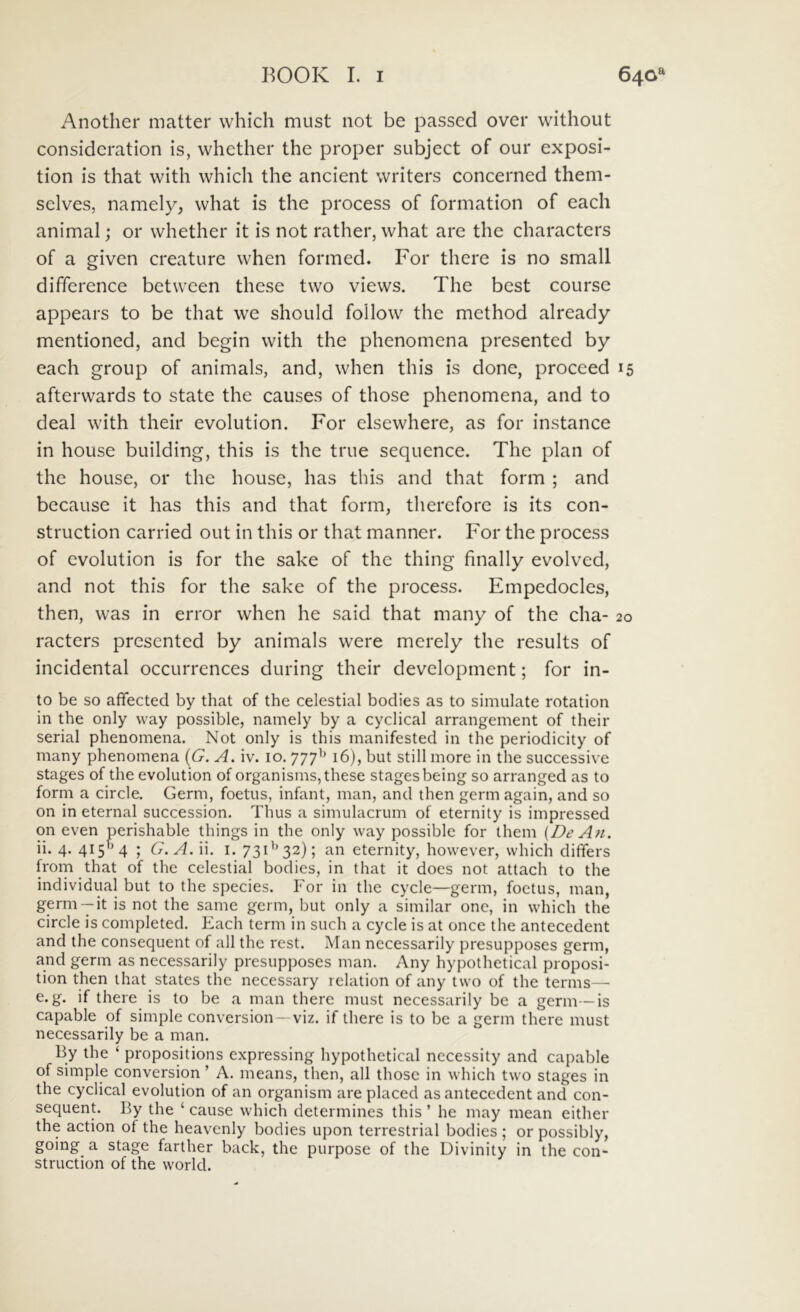 Another niatter which must not be passcd over without consideratiori is, whether the proper subject of our exposi- tiori is tliat witli which the ancient writers concer'ned theni- selves, namely, what is the process of forriiation of each animal; or whether it is not rather, what ar'e the characters of a given creature when formed. For there is no small differ'ence between these two views. The best cour^se appear's to be that we should follow the method already mentioned, and begin with the phenomena pr^esented by each group of animals, and, when this is done, proceed 15 afterwards to state the causes of those phenomena, and to deal with their evolution. For elsewhere, as for instance in house building, this is the true sequence. The piari of the house, or the house, has this and that form ; and because it has this and that form, therefore is its con- struction carried out in this or that manner. For the pi'ocess of evolution is for the sake of the thing finally evolved, and not this for the sake of the pi-ocess. Empedocles, then, was in error when he said that mariy of the cha- 20 racters presented by animals were merely the results of incidental occurrences during their development; for in- to be so affected by that of the celestial bodies as to simulate rotation in the only way possible, namely by a cyclical arrangement of their serial phenomena. Not only is this manifested in the periodicity of many phenomena {G. A. iv. ro. 777^* 16), biit stili more in the successive stages of the evolution of organisms, these stagesbeing so arranged as to form a circle. Germ, foetus, infant, man, and then germ again, and so on in eternal succession. Thus a simulacrum of eternity is impressed on even perishable things in the only way possible for them {De An. ii. 4. 415^*4 ; G.A. ii. i. 731*^32); an eternity, however, which differs from that of the celestial bodies, in that it does not attach to the individual but to the species. For in the cycle—germ, foetus, man, same germ, but only a similar onc, in which the circle is completed. Each term in such a cycle is at once the antecedent and the consequent of ali the rest. Man necessarily presupposes germ, and germ as necessarily presupposes man. Any hypothetical proposi- tion then that States the nccessary relation of any two of the terms— e. g. if there is to be a man there must necessarily be a germ-—is capable of simple conversion—viz. if there is to be a germ there must necessarily be a man. By the ‘ propositions expressing hypothetical necessity and capable of simple conversion ’ A. means, then, all those in which two stages in the cyclical evolution of an organism are placed as antecedent and con- sequent. By the ‘ cause which determines this ’ he may mean either the action of the heavenly bodies upon terrestrial bodies ; or possibly, going a stage farther back, the purpose of the Divinity in the con- struction of the world.
