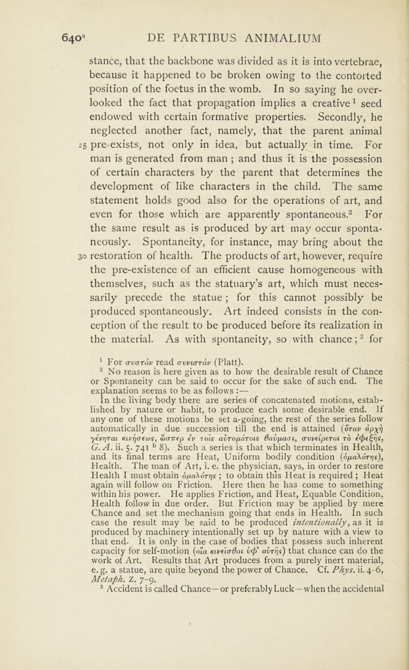 stance, that the backbone was divided as it is into vertebrae, because it happened to be broken owing to the contoited position of the foetus in the womb. In so saying he over- looked the fact that propagation implies a Creative ^ seed endowed vvith certain formative properties. Secondly, he neglected another fact, namely, that the parent animal 25 pre-exists, not only in idea, but actually in time. For man is generated from man ; and thus it is the possession of certain characters by the parent that determines the development of like characters in the child. The same statement holds good also for the operations of art, and even for those which are apparently spontaneous.^ P^or the same resuit as is produced by art may occur sponta- neously. Spontaneity, for instance, may bring about the 30 restoration of health. The products of art, however, require the pre-existence of an efficient cause homogeneous with themselves, such as the statuary’s art, which must neces- sarily precede the statue; for this cannot possibly be produced spontaneously. Art indeed consists in the con- ception of the resuit to be produced before its realization in the material. As with spontaneity, so with chance; ^ for ' For avoTiiv read ovvkttuv (Platt). No reason is here given as to hovv the desirable resuit of Chance or Spontaneity can be said to occur for the sake of such end. The explanation seems to be as follows :— In the living body there are series of concatenated motions, estab- lished by nature or habit, to produce each some desirable end. If any one of these motions be set a-going, the rest of the series follow automatically in due succession till the end is attained {orav apx^ y€vr]TaL Kiv^aecDs, wcrrrep eV rots (ivTOfiaroLS Bnvfiacn, (rvvfipeTai to €(f>e^r]S, G.A. ii. 5. 741 ^ 8). Such a series is that which terminates in Health, and its final terms are Heat, Uniform bodily condition {SpaXorrjs), Health. The man of Art, i. e. the physician, says, in order to restore Health I must obtain 6iJLa}^6Tr]s ; to obtain this Heat is required ; Heat again will follow on Friction. Here then he has come to something within his power. He applies Friction, and Heat, Equable Condition, Health follow in due order. But Friction may be applied by mere Chance and set the mechanism going that ends in Health. In such case the resuit may be said to be produced intetitiofially^ as it is produced by machinery intentionally set up by nature with a view to that end. It is only in the case of bodies that possess such inherent capacity for self-motion (om KLveladm v(f) avTrjs) that chance can do the Work of Art. Results that Art produces from a purely inert material, e. g. a statue, are quite beyond the power of Chance. Cf. P/iys. ii. 4-6, Metaph. Z. 7-9. ^ Accident is called Chance—or preferably Luck—when the accidental