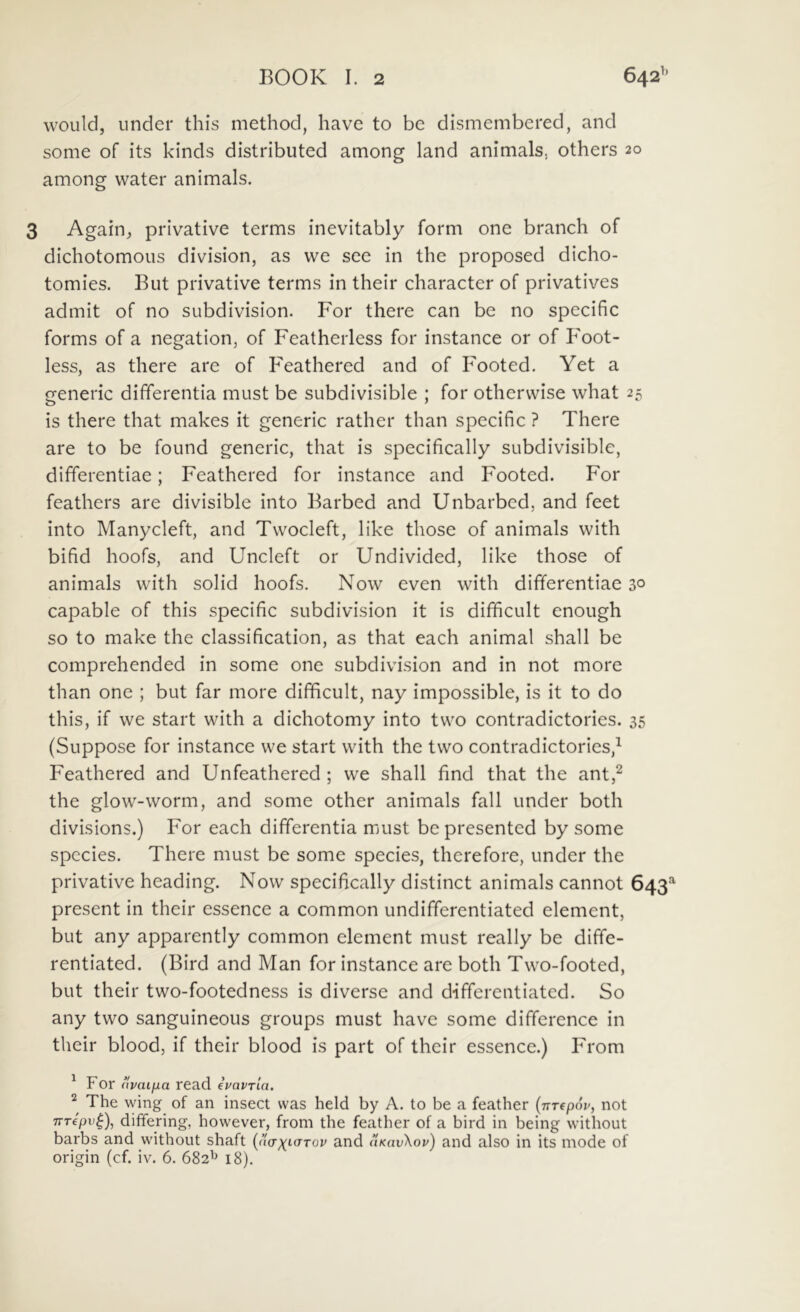 wouid, under this method, have to be dismembered, and some of its kinds distributed among land animals, others 20 among water animals. 3 Again, privative terms inevitably form one branch of dichotomous division, as vve see in the proposed dicho- tomies. But privative terms in their character of privatives admit of no subdivision. For there can be no specific forms of a negation, of Featherless for instance or of F'oot- less, as there are of Feathered and of Footed. Yet a generic differentia must be subdivisible ; for othervvise what 25 is there that makes it generic rather than specific ? There are to be foiind generic, that is specifically subdivisible, differentiae; Feathered for instance and Footed. For feathers are divisible into Barbed and Unbarbed, and feet into Manycleft, and Tvvocleft, like those of animals with bifid hoofs, and Uncleft or Undivided, like those of animals with solid hoofs. Now even with differentiae 30 capable of this specific subdivision it is difficult enough so to make the classification, as that each animal shall be comprehended in some one subdivision and in not more than one ; but far more difficult, nay impossible, is it to do this, if we start with a dichotomy into two contradictorios. 35 (Suppose for instance we start with the two contradictorios,^ Feathered and Unfeathered ; we shall find that the ant,^ the glow-worm, and some other animals fall under both divisions.) For each differentia must be presented by some species. There must be some species, thcrefore, under the privative heading. Now specifically distinet animals cannot 643^ present in their essence a common undifferentiated element, but any apparently common element must really be diffe- rentiated. (Bird and Man for instance are both Two-footed, but their two-footedness is diverse and differentiated. So any two sanguineous groups must have some difference in their blood, if their blood is part of their essence.) From ^ For (ivaifia read ivavrin. The wing of an insect vvas held by A. to be a feather {nTepop, not TTTfpu^), differing, however, from the feather of a bird in being without barbs and without shaft [aerx^uTTov and uKavXov) and also in its mode of origin (cf. iv. 6. 682^ 18),