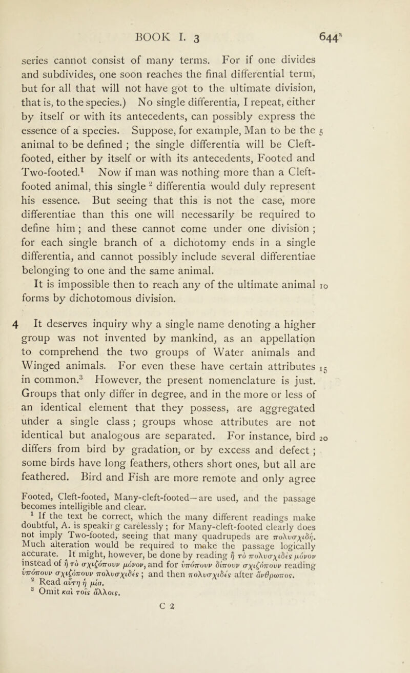 series cannot consist of many terms. For if one divides and subdivides, one soon reaches thc final differential term, but for all that will not have got to thc ultimate division, that is, to the species.) No single differentia, I repeat, either by itself or with its antecedents, can possibly express thc essence of a species. Suppose, for example, Man to be the animal to be defined ; the single differentia will bc Cleft- footed, either by itself or with its antecedents, Footed and Two-footed.^ Now if man was nothing more than a Clcft- footed animal, this single ^ differentia would duly represent his essence. But seeing that this is not the case, more differentiae than this one will necessarily be required to define him ; and these cannot come under one division ; for each single branch of a dichotomy ends in a single differentia, and cannot possibly include several differentiae belonging to one and the same animal. It is impossible then to reach any of the ultimate animal forms by dichotomous division. 4 It deserves inquiry why a single name denoting a higher group was not invented by mankind, as an appellation to comprehend the two groups of VVater animals and Winged animals. For even these have certain attributes in common.^ However, the present nomenclature is just. Groups that only differ in degree, and in the more or Icss of an identical element that they possess, are aggregated under a single class ; groups whose attributes are not identical but analogous are separated. For instance, bird differs from bird by gradation, or by excess and defect ; some birds have long fcathers, others short ones, but all are feathered. Bird and Fish are more remote and only agree Footed, Cleft-footed, Many-cleft-footed—are used, and the passage becomes intelligible and ciear. ^ If the text be correct, which ihe many different readings make doubtful, A. is speakirg carelessly ; for Many-cleft-footed clearly does not imply Tvyo-footed, seeing that many quadrupeds are noXva-xidi';. Much alteration would be required to nxike the passage logically accurate. ^It might, however, be done by readmg rj t6 TroXutr^iSfs fiovov instead of t) t6 cr^t^oTrovj/ jxovov^ and for vttottuvp dlnovv (rxiC‘'^Tvovp reading VTTOTTOVV (TxiCoTTovv TToXvaxi-dis and tlieii 7ioXto-Yt6A' altei' up$nb)nos. Readavrnv fua. ® Omit KOI Tois aXXois. C 2 5 IO 15 20