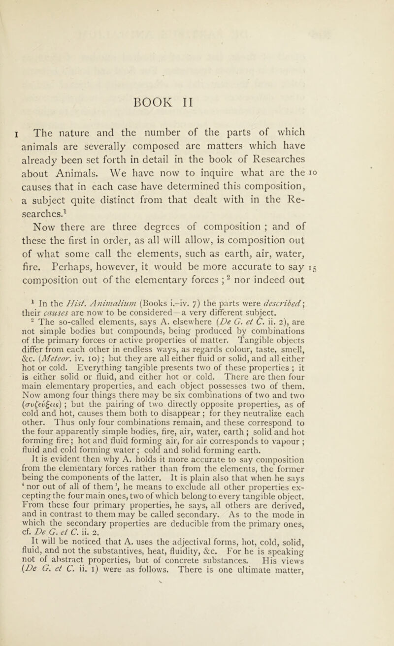 I The nature and the number of the parts of which animals are severally composed are matters which have already been set forth in detail in the book of Researches about Animals. We have now to inquire what are the lo causes that in each case have determined this composition, a subject quite distinet from that dealt with in the Re- searchesd Now there are three degrees of composition ; and of these the first in order, as ali will allow, is composition out of what some call the elements, such as earth, air, water^ fire. Perhaps, however, it would be more accurate to say 15 composition out of the elementary forces ; ^ nor indeed out ^ In the Hist. Aiiinialiiun (Books i.-iv. 7) the parts were described; their catises are now to be considered —a very different subject. 2 The so-called elements, says A. elsewhere {De G. et C. ii. 2), are not simple bodies but compounds, being produced by combinations of the primary forces or active properties of matter. Tangible objects differ from each other in endless ways, as regards colour, taste, smell, <S:c. {Meteor. iv. 10); but they are ali either fluid or solid, and all either hot or cold. Everything tangible presents two of these properties ; it is either solid or fluid, and either hot or cold, There are then four main elementary properties, and each object possesses two of them. Now among four things there may be six combinations of two and two (crvC^v^ds) ; but the pairing of two directly opposite properties, as of cold and hot, causes them both to disappear ; for they neutralize each other. Thus only four combinations remain, and these correspond to the four apparently simple bodies, fire, air, water, earth ; solid and hot forming fire ; hot and fluid forming air, for air corresponds to vapour ; fluid and cold forming water; cold and solid forming earth. It is evident then why A. holds it more accurate to say composition from the elementary forces rather than from the elements, the former being the components of the latter. It is plain also that when he says ‘nor out of all of them’, he means to exclude all other properties ex- cepting the four main ones, two of which bclongto every tangible object. From these four primary properties, he says, all others are derived, and in contrast to them may be called secondary. As to the mode in which the secondaiy properties are deducible from the primary ones, cf. De G. et C. ii. 2. It will be noticed that A. uses the adjectival forms, hot, cold, solid, fluid, and not the substantives, heat, fluidity, &c. h'or he is speaking not of abstract properties, but of concrete substances. His views {De G. et C. ii. i) were as follows. There is one ultimate matter,