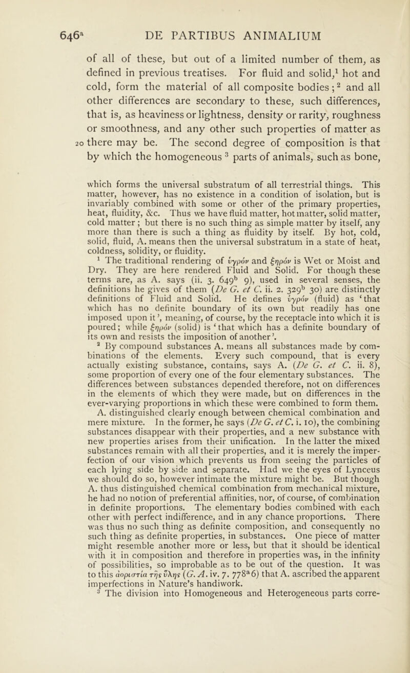 of ali of these, but out of a limited number of them_, as defined in previous treatises. For fluid and solid/ hot and coldj forni the material of all composite bodies U and all other differences are secondary to these, such differences, that is, as heaviness or lightness, density or rarity, roughness or smoothness, and any other such properties of matter as 20 there may be. The second degree of composition is that by which the homogeneous ^ parts of animals, such as bone, vvhich forms the universal substratum of all terrestrial things. This matter, however, has no existence in a condition of isolation, but is invariably combined with some or other of the primary properties, heat, fluidity, &c. Thus we have fluid matter, hot matter, solid matter, cold matter ; but there is no such thing as simple matter by itself, any more than there is such a thing as fluidity by itself. By hot, cold, solid, fluid, A. means then the universal substratum in a state of heat, coldness, solidity, or fluidity. ^ The traditional rendering of vypov and ^qpov is Wet or Moist and Dry. They are here rendered Fluid and Solid. For though these terms are, as A. says (ii. 3. 649^ 9), used in several senses, the definitions he gives of them {De G. et C. ii. 2. 329^ 30) are distinctly definitions of Fluid and Solid. He defines vypnu (fluid) as ‘that which has no definite boundary of its own but readily has one imposed upon it \ meaning, of course, by the receptacle into which it is poured; while (solid) is ‘that which has a definite boundary of its own and resists the imposition ofanother’. ^ By compound substances A. means all substances made by com- binations of the elements. Every such compound, that is every actually existing substance, contains, says A. {De G. et C. ii. 8), some proportion of every one of the four elementary substances. The differences between substances depended therefore, not on differences in the elements of which they were made, but on differences in the ever-varying proportions in which these were combined to form them. A. distinguished clearly enough between Chemical combination and mere mixture. In the former, he says {De G. et C. i. lo), the combining substances disappear with their properties, and a new substance with new properties arises from their unification. In the latter the mixed substances remain with all their properties, and it is merely the imper- fection of our vision which prevents us from seeing the particles of each lying side by side and separate. Had we the eyes of Lynceus we should do so, however intimate the mixture might be. But though A. thus distinguished Chemical combination from mechanical mixture, he had no notion of preferential afifinities, nor, of course, of combination in definite proportions. The elementary bodies combined with each other with perfect indifference, and in any chance proportions. There was thus no such thing as definite composition, and consequently no such thing as definite properties, in substances. One piece of matter might resemble another more or less, but that it should be identical with it in composition and therefore in properties was, in the infinity of possibilities, so improbable as to be out of the question. It was to this dopiarla rrjs vXrjs {G. A.xv.y. 778^6) that A. ascribed the apparent imperfections in Nature’s handiwork. ^ The division into Homogeneous and Heterogeneous parts corre-