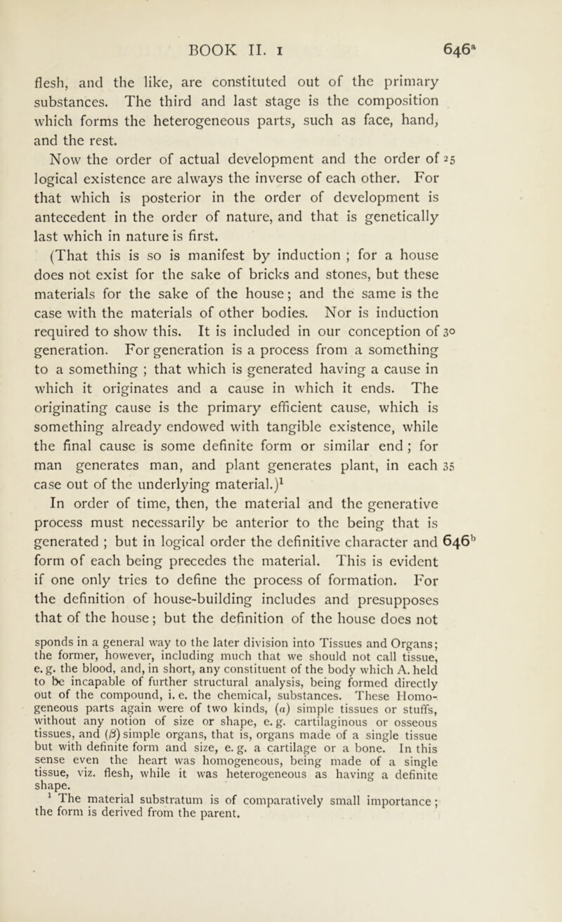 flesh, and the like^ are constituted out of the primary substances. The third and last stage is the composition which forms the heterogeneous parts, such as face, hand, and the rest. Now the order of actual development and the order of 25 logical existence are always the inverse of each other. For that which is posterior in the order of development is antecedent in the order of nature, and that is genetically last which in nature is first. (That this is so is manifest by induction ; for a house does not exist for the sake of bricks and stones, but these materials for the sake of the house; and the same is the case with the materials of other bodies. Nor is induction required to show this. It is included in our conception of 3° generation. For generation is a process from a something to a something ; that which is generated having a cause in which it originates and a cause in which it ends. The originating cause is the primary efficient cause, which is something already endowed with tangible existence, while the final cause is some definite form or similar end ; for man generates man, and piant generates piant, in each 35 case out of the underlying material.)' In order of time, then, the material and the gcnerative process must necessarily bc anterior to the being that is generated ; but in logical order the definitive character and 646'’ form of each being preccdes the material. This is evidcnt if one only tries to define the process of formation. For the definition of house-building includes and presupposes that of the house; but the definition of the house does not sponds in a general way to the later division into Tissues and Organs; the former, however, including much that vve should not call tissue, e. g. the blood, and, in short, any constituent of the body which A. held to bc incapable of further structural analysis, being formed directly out of the compound, i. e. the Chemical, substances. These Ilomo- geneous parts again were of two kinds, (a) simple tissues or stuffs, without any notion of size or shape, e. g. cartilaginous or osseous tissues, and (3) simple organs, that is, organs made of a single tissue but with definite form and size, e. g. a cartilage or a bone. In this sense even the heart was homogeneous, being made of a single tissue, viz. flesh, while it was heterogeneous as having a definite shape. ^ The material substratum is of comparatively small importance ; the form is derived from the parent.