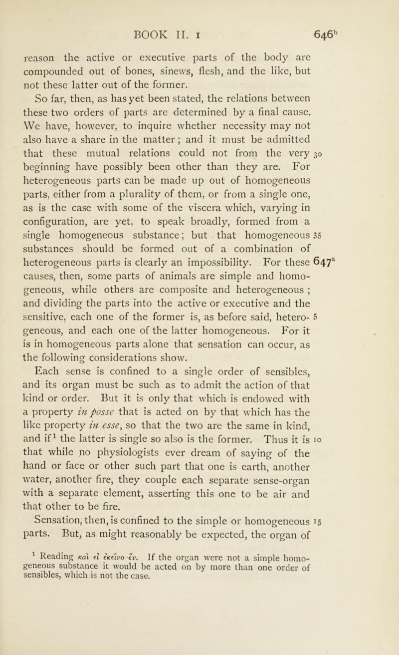 reason the active or executive parts of the body arc compounded out of bones, sinews, flesh, and the like, but not these latter out of the former. So far, then, as hasyet been stated, the relations between these two orders of parts are determined by a final cause. We have, however, to inquire whether necessity may not also have a share in the matter; and it must be admitted that these mutual relations could not from the very 30 beginning have possibly been other than they are. For heterogeneous parts can be made up out of homogeneous parts, either from a plurality of them, or from a single one, as is the case with some of the viscera which, varying in configuration, are yet, to speak broadly, formed from a single homogeneous substance; but that homogeneous 35 substances should be formed out of a combination of heterogeneous parts is clearly an impossibility. For these 647^ causes, then, some parts of animals are simple and homo- geneous, while others are composite and heterogeneous ; and dividing the parts into the active or executive and the sensitive, each one of the former is, as before said, hetero- 5 geneous, and each one of the latter homogeneous. For it is in homogeneous parts alone that sensation can occur, as the following considerations show. Each sense is confined to a single order of sensibles, and its organ must be such as to admit the action of that kind or order. But it is only that which is cndowcd with a property in posse that is acted on by that which has the like property in esse, so that the two are the same in kind, and if^ the latter is single so also is the former. Thus it is 10 that while no physiologists ever dream of saying of the hand or face or other such part that one is earth, another water, another fire, they couple each separate sense-organ with a separate element, asserting this one to be air and that other to be fire. Sensation, then, is confined to the simple or homogeneous 15 parts. But, as might reasonably be expected, the organ of ^ Reading Ka\ d iKuvo ev. If the organ were not a simple homo- geneous substance it would be acted on by more than one order of sensibles, which is not the case.