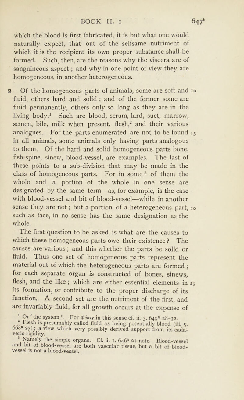 which the blood is first fabricated, it is but what one would naturally expect, that out of the selfsame nutriment of which it is the recipient its own proper substance shall be formed. Such, then, are the reasons why the viscera are of sanguineous aspect; and why in one point of view they are homogeneous, in another heterogeneoiis. 2 Of the homogeneous parts of animals^ some are soft and fluid, others hard and solid ; and of the former some are fluid permanently, others only so long as they are in the living body.^ Such are blood, serum, lard, suet, marrow, semen, bile, milk when present, flesh,^ and their various analogues. For the parts enumerated are not to be found in ali animals, some animals only having parts analogous to them. Of the hard and solid homogeneous parts bone, fish-spine, sinew, blood-vessel, are examples. The last of these points to a sub-division that may be made in the class of homogeneous parts. For in some ^ of them the whole and a portion of the whole in one sense are designated by the same term—as, for example, is the case with blood-vessel and bit of blood-vessel—while in another sense they are not; but a portion of a heterogeneous part, such as face, in no sense has the same designation as the whole. The first question to be asked is what are the causes to which these homogeneous parts owe their existence ? The causes are various ; and this whether the parts be solid or fluid. Thus one set of homogeneous parts represent the material out of which the heterogeneous parts are formed ; for each separate organ is constructed of bones, sinews, flesh, and the like ; which are either essential elements in its formation, or contribute to the proper discharge of its function. A second set are the nutriment of the first, and are invariably fluid, for all growth occurs at the expense of ^ Or ‘ the System ’. For cf)vais in this sense cf. ii. 3. 649^ 28-32. Flesh is presumably called fluid as being potentially blood (iii. 5. 668^ 27) ; a view which very possibly derived support from its cada- veric rigidity. simple organs. Cf. ii. i. 646*^ 21 note. Blood-vessel and bit of blood-vessel are both vascular tissue, but a bit of blood- vessel is not a blood-vessel. IO 15 20 25