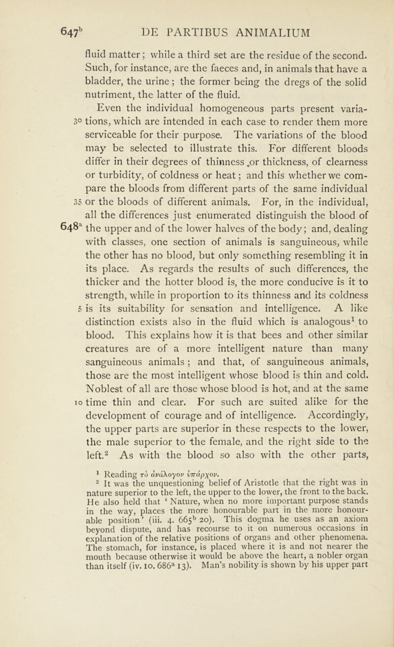 fluid matter; while a third set are the residue of the second. Such, for instance, are the faeces and, in animals that have a bladder, the urine; the former being the dregs of the solid nutriment, the latter of the fluid. Even the individual homogeneous parts present varia- 30 tions, which are intended in each case to render them more serviceable for their purpose. The variations of the blood may be selected to illustrate this. For different bloods differ in their degrees of thinness ^or thickness, of clearness or turbidity, of coldness or heat; and this whetherwe com- pare the bloods from different parts of the same individual 35 or the bloods of different animals. For, in the individual, ali the differences just enumerated distinguish the blood of 648^ the upper and of the lower halves of the body; and, dealing with classes, one section of animals is sanguineous, while the other has no blood, but only something resembling it in its place. As regards the results of such differences, the thicker and the hotter blood is, the more conducive is it to strength, while in proportion to its thinness and its coldness 5 is its suitability for sensation and intelligence. A like distinction exists also in the fluid which is analogous^ to blood. This explains how it is that bees and other similar creatures are of a more intelligent nature than many sanguineous animals ; and that, of sanguineous animals, those are the most intelligent whose blood is thin and cold. Noblest of all are those whose blood is hot, and at the same IO time thin and ciear. For such are suited alike for the development of courage and of intelligence. Accordingly, the upper parts are superior in these respects to the lower, the male superior to the female, and the right side to the left.^ As with the blood so also with the other parts, ^ Reading to avdXoyov virdpxov. 2 It was the unquestioning belief of Aristotle that the right was in nature superior to the left, the upper to the lower, the front to the back. He also held that ‘ Nature, when no more important purpose stands in the way, places the more honourable part in the more honour- able position’ (iii. 4. 665^^20). This dogma he uses as an axioni beyond dispute, and has recourse to it 011 numerous occasions in explanation of the relative positions of organs and other phenomena. The stomach, for instance, is placed where it is and not nearer the mouth because otherwise it would be above the heart, a nobler organ