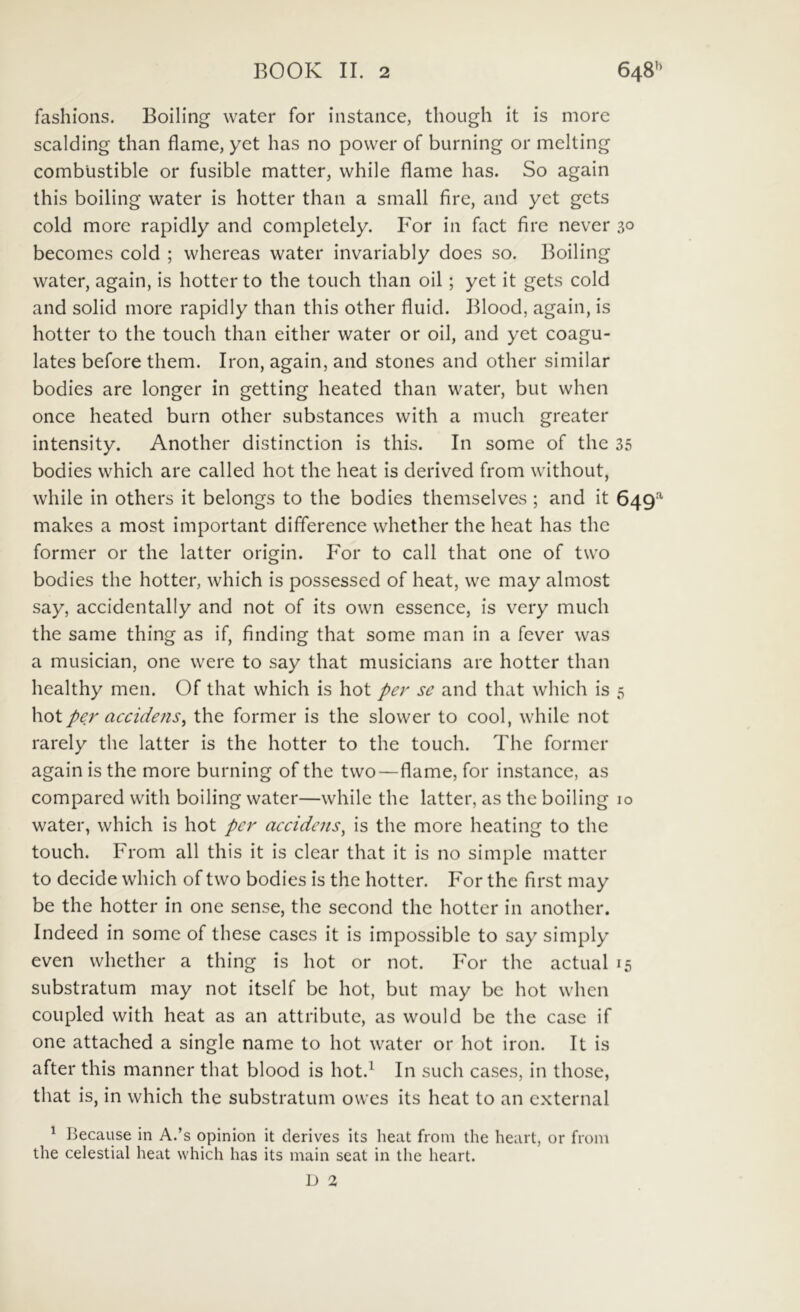 fashions. Boiling water for iiistance, though it is more scalding than flame, yet has no povver of burning or melting combiistible or fusible matter, while flame has. So again this boiling water is hotter than a small fire, and yet gets cold more rapidly and completely. For in fact fire never 30 becomes cold ; whereas water invariably does so. Boiling water, again, is hotter to the touch than oil; yet it gets cold and solid more rapidly than this other fluid. Blood, again, is hotter to the touch than either water or oil, and yet coagu- lates before them. Iron, again, and stones and other similar bodies are longer in getting heated than water, but when once heated burn other substances with a much greater intensity. Another distinction is this. In some of the 35 bodies which are called hot the heat is derived from without, while in others it belongs to the bodies themselves ; and it 649^^ makes a most important difference whether the heat has the former or the latter origin. For to call that one of two bodies the hotter, which is possessed of heat, we may almost say, accidentally and not of its own essence, is very much the same thing as if, finding that some man in a fever was a musician, one were to say that musicians are hotter than healthy men. Of that which is hot per se and that which is 5 hot per accidens, the former is the slower to cool, while not rarely the latter is the hotter to the touch. The former again is the more burning of the two—flame, for instance, as compared with boiling water—while the latter, as the boiling 10 water, which is hot per accidens, is the more heating to the touch. From ali this it is ciear that it is no simple matter to decide which of two bodies is the hotter. For the first may be the hotter in one sense, the second the hotter in another. Indeed in some of these cases it is impossible to say simply even whether a thing is hot or not. For the actual 15 substratum may not itself be hot, but may be hot when coupled with heat as an attribute, as would be the case if one attached a single name to hot water or hot iron. It is after this manner that blood is hot.^ In such cases, in those, that is, in which the substratum owes its heat to an external ^ Because in A.’s opinion it derives its heat from the heart, or from the celestial heat which has its main seat in the heart. D 2