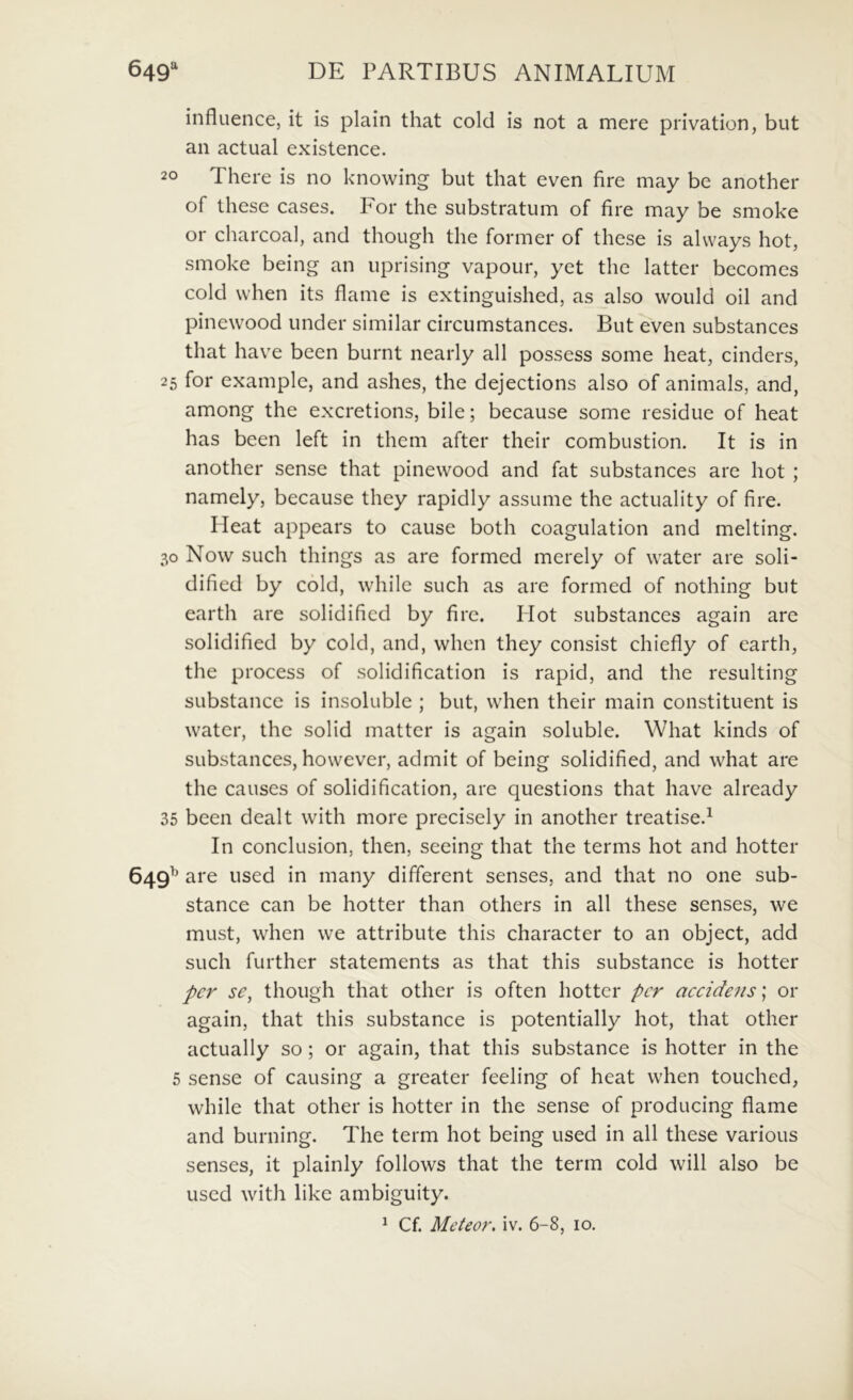 influence, it is plain that cold is not a mere privation, but an actual existence. 20 There is no knowing but that even fire may be another of these cases. For the substratum of fire may be smoke or charcoal, and though the former of these is alvvays hot, smoke being an uprising vapour, yet the latter becomes cold when its flame is extinguished, as also would oil and pinewood under similar circumstances. But even substances that have been burnt nearly all possess some heat, cinders, 25 for example, and ashes, the dejections also of animals, and, among the excretions, bile; because some residue of heat has been left in them after their combustion. It is in another sense that pinewood and fat substances are hot ; namely, because they rapidly assume the actuality of fire. Meat appears to cause both coagulation and melting. 30 Now such things as are formed merely of water are soli- dified by cold, while such as are formed of nothing but earth are solidificd by fire. Hot substances again are solidified by cold, and, when they consist chiefly of earth, the process of solidification is rapid, and the resulting SLibstance is insoluble ; but, when their main constituent is water, the solid matter is again soluble. What kinds of substances, however, admit of being solidified, and what are the causes of solidification, are questions that have already 35 been dealt with more precisely in another treatise.^ In conclusion, then, seeing that the terms hot and hotter 649^ are used in many different senses, and that no one sub- stance can be hotter than others in all these senses, we must, when we attribute this character to an object, add such further statements as that this substance is hotter per se, though that other is often hotter per aeeideiis; or again, that this substance is potentially hot, that other actually so; or again, that this substance is hotter in the 5 sense of causing a greater feeling of heat when touched, while that other is hotter in the sense of producing flame and burning. The term hot being used in all these various senses, it plainly follows that the term cold will also be used with like ambiguity.