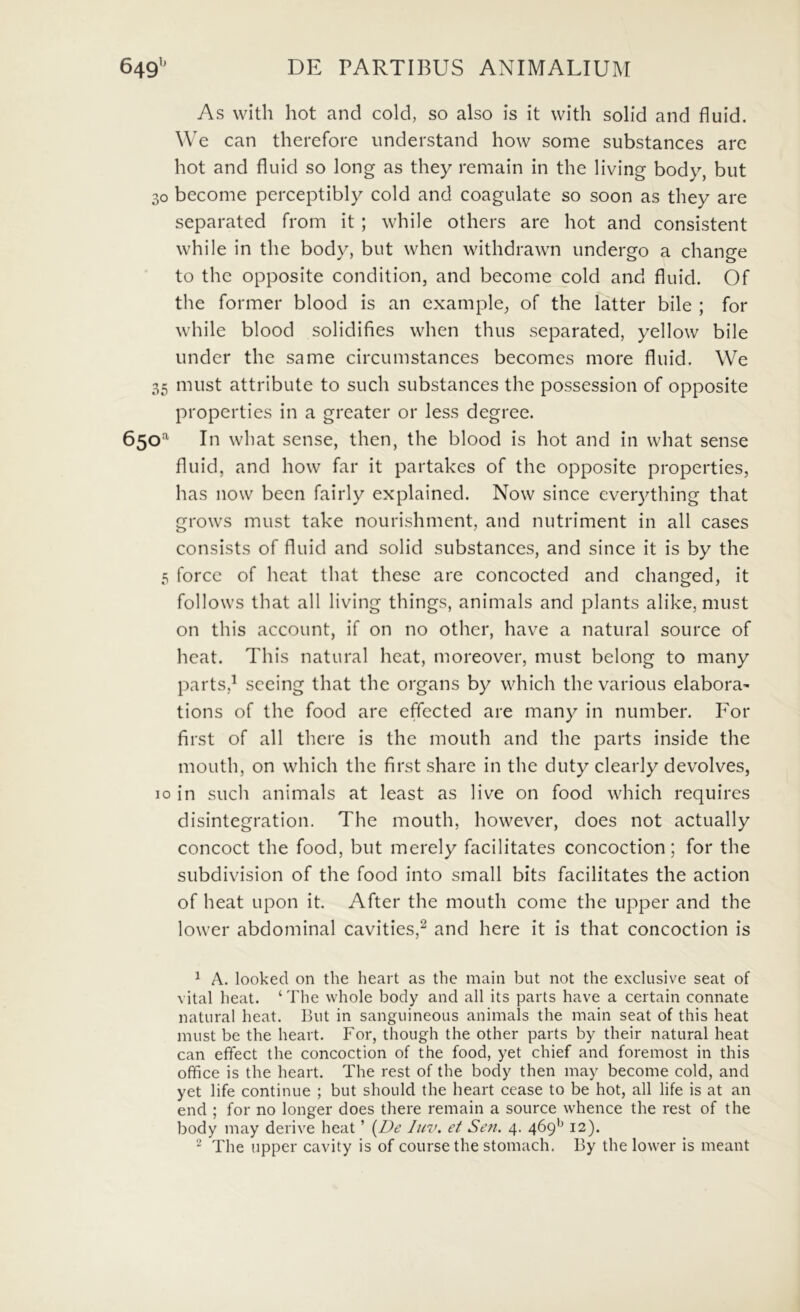 As with hot and cold, so also is it with solid and fluid. We can therefore imderstand how some substances are hot and fluid so long as they remain in the living body, but 30 become perceptibly cold and coagulate so soon as they are separated from it ; while others are hot and consistent while in the body, but when withdrawn undergo a change to the opposite condition, and become cold and fluid. Of the former blood is an example, of the latter bile ; for while blood solidifies when thus separated, yellow bile under the same circumstances becomes more fluid. We 35 must attribute to such substances the possessioii of opposite properties in a greater or less degree. 650^ In what sense, then, the blood is hot and in what sense fluid, and how far it partakcs of the opposite properties, has now been fairly explained. Now since cver3^thing that grows must take nourishment, and nutriment in all cases consists of fluid and solid substances, and since it is by the 5 forcc of heat that these are concocted and changed, it follows that all living things, animals and plants alike, must on this account, if on no othcr, have a natural source of heat. This natural heat, moreover, must belong to many parts,^ sccing that the organs by which the various elabora- tions of the food are effected are many in number. For first of all there is the mouth and the parts inside the mouth, on which the first share in the duty clearly devolves, IO in such animals at least as live on food which requires disintegration. The mouth, however, does not actually concoct the food, but merely facilitates concoction; for the subdivision of the food into small bits facilitates the action of heat upon it. After the mouth come the upper and the lower abdominal cavities,^ and here it is that concoction is ^ A. looked on the heart as the main but not the exclusive seat of vital heat. ‘ The whole body and all its parts have a certain connate natural heat. But in sanguineous animals the main seat of this heat must be the heart. For, though the other parts by their natural heat can effect the concoction of the food, yet chief and foremost in this office is the heart. The rest of the body then may become cold, and yet life continue ; but should the heart cease to be hot, all life is at an end ; for no longer does there remain a source whence the rest of the body may derive heat ’ {^De luv. et Sen. 4. 469*^ 12).