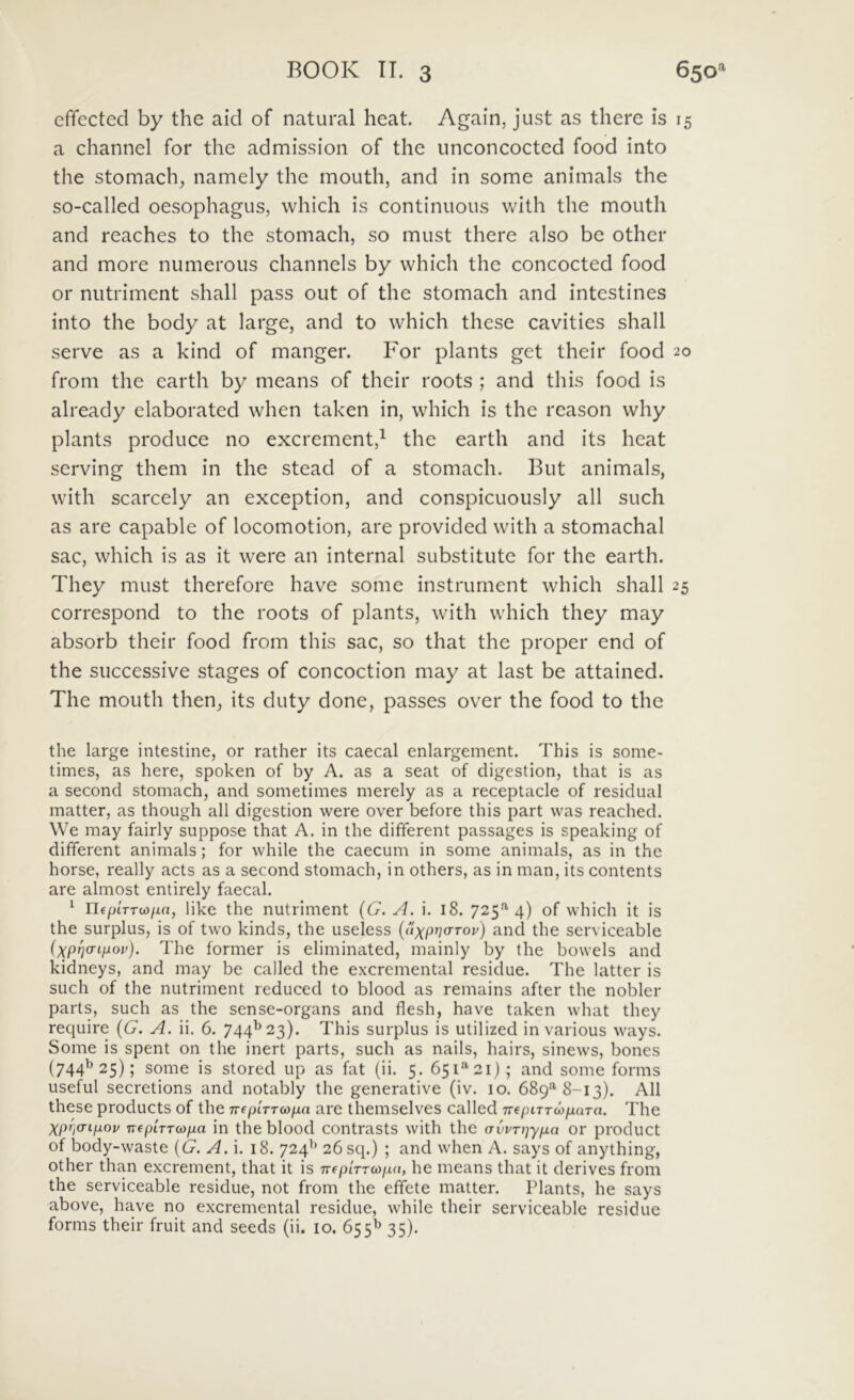 effected by the aid of natural heat. Again, just as there is i a channel for the admissioii of the unconcocted food into the stomach, namely the mouth, and in some animals the so-called oesophagus, which is continuous with the mouth and reaches to the stomach, so must there also be other and more numerous channels by which the concocted food or nutriment shall pass out of the stomach and intestines into the body at large, and to which these cavities shall serve as a kind of manger. For plants get their food 2 from the earth by means of their roots ; and this food is already elaborated when taken in, which is the reason why plants produce no excrement,^ the earth and its heat serving them in the stead of a stomach. But animals, with scarcely an exception, and conspicuously ali such as are capable of locomotion, are provided with a stomachal sac, which is as it were an internal substitute for the earth. They must therefore have some instrument which shall 2 correspond to the roots of plants, with which they may absorb their food from this sac, so that the proper end of the successive stages of concoction may at last be attained. The mouth then, its duty done, passes over the food to the the large intestine, or rather its caecal enlargement. This is some- times, as here, spoken of by A. as a seat of cligestion, that is as a second stomach, and sometimes merely as a receptacle of residual matter, as though ali digestion were over before this part was reached. We may fairly suppose that A. in the different passages is speaking of different animals; for while the caecum in some animals, as in the horse, really acts as a second stomach, in others, as in man, its contents are almost entirely faecal. ^ rifptTTw/xa, like the nutriment {G. A. i. 18. 725’''4) of which it is the surplus, is of two kinds, the useless {uxpwfov) and the serviceable ixpria-ijjiov). The former is eliminated, mainly by the bowels and kidneys, and may be called the excremental residue. The latter is such of the nutriment reduced to blood as remains after the nobler parts, such as the sense-organs and flesh, have taken what they require {G. A. ii. 6. 744^23). This surplus is utilized in various ways. Some is spent on the inert parts, such as nails, hairs, sinews, bones (744^25); some is stored up as fat (ii. 5. 651“ 21) ; and some forms useful secretions and notably the generative (iv. 10. 689*^8-13). All these Products of the TTfpiVrco/^a are themselves called TreptrrcojuaTo. The XprjO-Lpov nepLTTwpa in the blood contrasts with the (Tvvnjypa or product of body-waste {G. A. i. 18. 724’' 26 sq.) ; and when A. says of anything, other than excrement, that it is -nfpirruipa, he means that it derives from the serviceable residue, not from the effete matter. Plants, he says above, have no excremental residue, while their serviceable residue forms their fruit and seeds (ii. 10. 655^ 35).