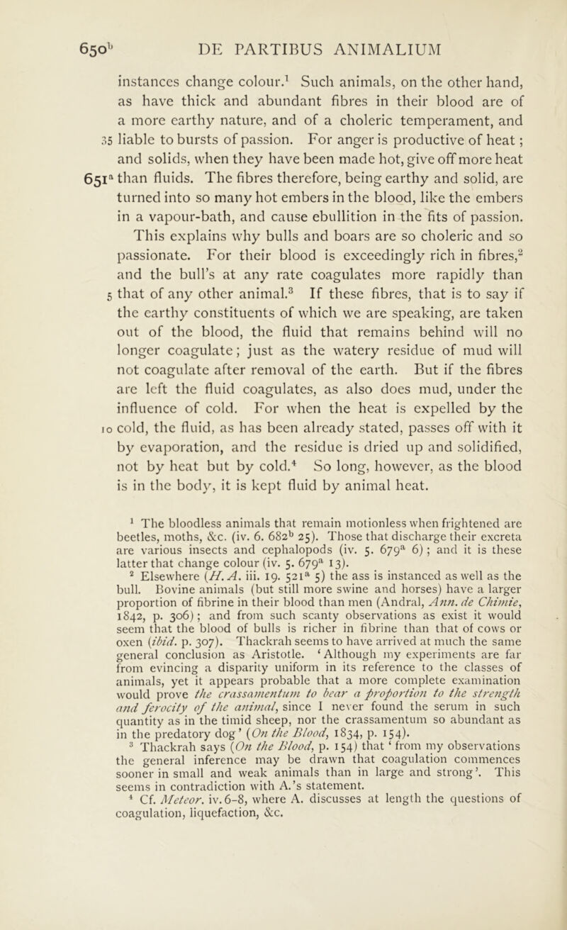 instances change colour.^ Such animals, on the other hand, as have thick and abundant fibres in their blood are of a more earthy nature, and of a choleric temperament, and 35 liable to bursts of passion. For anger is productive of heat; and solids, when they have been made hot, give off more heat 65U than fluids. The fibres therefore, being earthy and solid, are turned into so many hot embers in the blood, like the embers in a vapour-bath, and cause ebullition in the fits of passion. This explains why bulls and boars are so choleric and so passionate. For their blood is exceedingly rich in fibres,^ and the bulbs at any rate coagulates more rapidly than 5 that of any other animal.^ If these fibres, that is to say if the earthy constituents of which vve are speaking, are taken out of the blood, the fluid that remains behind will no longer coagulate; just as the watery residue of mud will not coagulate after removal of the earth. But if the fibres are left the fluid coagulates, as also does mud, under the influence of cold. For when the heat is expelled by the 10 cold, the fluid, as has been alrcady stated, passes off vvith it by cvaporation, and the residue is dried up and solidified, not by heat but by cold.^ So long, howevcr, as the blood is in the body, it is kept fluid by animal heat. ^ The bloodless animals that remain motionless when frightened are beetles, moths, &c. (iv. 6. 682'^ 25). Those that discharge their excreta are various insects and cephalopods (iv. 5. 679*^ 6); and it is these latterthat change colour (iv. 5. 679^ 13). “ Elsewhere {H.A. iii. 19. 521^ 5) the ass is instanced as well as the bull. Bovine animals (but stili more swine and horses) have a larger proportion of fibrine in their blood than men (Andral, Ann. de Chiinie, 1842, p. 306); and from such scanty observations as exist it would seem that the blood of bulls is richer in fibrine than that of cows or oxen {ibid. p. 307). Thackrah seems to have arrived at much the same general conclusion as Aristotle. ‘ Although my experiments are far from evincing a disparity uniform in its reference to the classes of animals, yet it appears probable that a more complete examination would prove the crassaniefituni to bear a p7'op07-tion to the stretigth a7id ferocity of the a7ii77ial^ since I ne\ er found the serum in such quantity as in the timid sheep, nor the crassamentum so abundant as in the predatory dog ’ (C^« the Blood, 1834, p. 154)* ^ Thackrah says {07t the Blood, p. 154) that ‘ from my observations the general inference may be drawn that coagulation commences sooner in small and weak animals than in large and strong’. This seems in contradiction with A.’s statement. * Cf. Meteor. iv. 6-8, where A. discusses at length the questions of coagulation, liquefaction, &c.