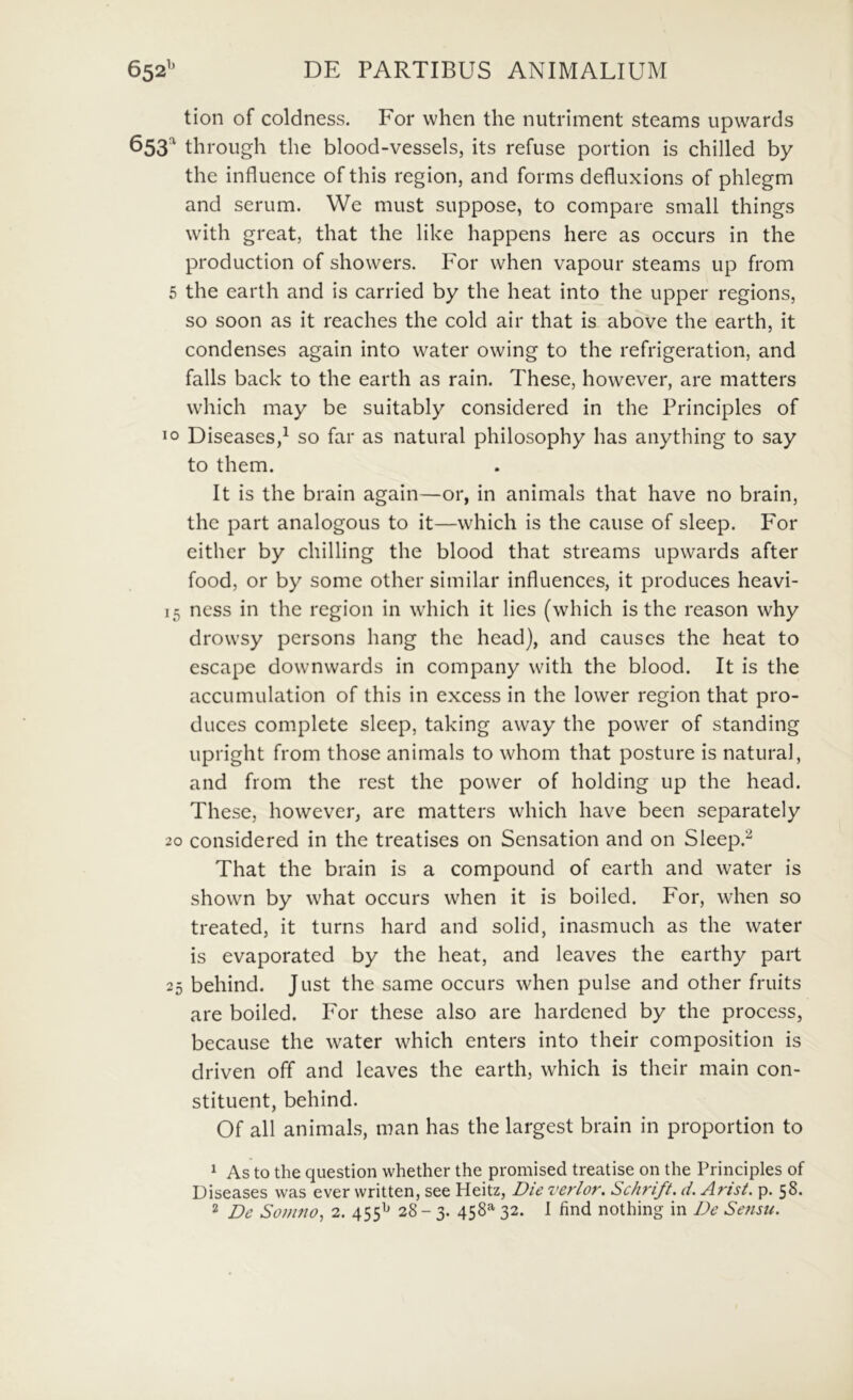 652’’ DE PARTIBUS ANIMALIUM tion of coldness. For vvhen the nutriment Stearns upwards 653“ throiigh the blood-vessels, its refuse portion is chilled by the influence of this region, and forms defluxions of phlegm and serum. We must suppose, to compare small things with great, that the like happens here as occurs in the production of showers. For vvhen vapour steams up from 5 the earth and is carried by the heat into the upper regions, so soon as it reaches the cold air that is above the earth, it condenses again into water owing to the refrigeration, and falis back to the earth as rain. These, however, are matters which may be suitably considered in the Principies of IO Diseases,^ so far as natural philosophy has anything to say to them. It is the brain again—or, in animals that have no brain, the part analogous to it—which is the cause of sleep. For either by chilling the blood that streams upwards after food, or by some other similar influences, it produces heavi- 15 ncss in the region in which it lies (which is the reason why drowsy persons hang the head), and causcs the heat to escape downwards in company with the blood. It is the accumulation of this in excess in the lower region that pro- duces complete sleep, taking away the power of standing upright from those animals to whom that posture is natural, and from the rest the power of holding up the head. These, however, are matters which have been separately 20 considered in the treatises on Sensation and on Sleep.^ That the brain is a compound of earth and water is shown by what occurs vvhen it is boiled. For, when so treated, it turns hard and solid, inasmuch as the water is evaporated by the heat, and leaves the earthy part 25 behind. Just the same occurs when pulse and other fruits are boiled. For these also are hardened by the process, because the water which enters into their composition is driven off and leaves the earth, which is their main con- stituent, behind. Of ali animals, man has the largest brain in proportion to ^ As to the question whether the promised treatise on the Principies of Diseases was ever written, see Heitz, Die verior. Schrift. d. Arist. p. 58.