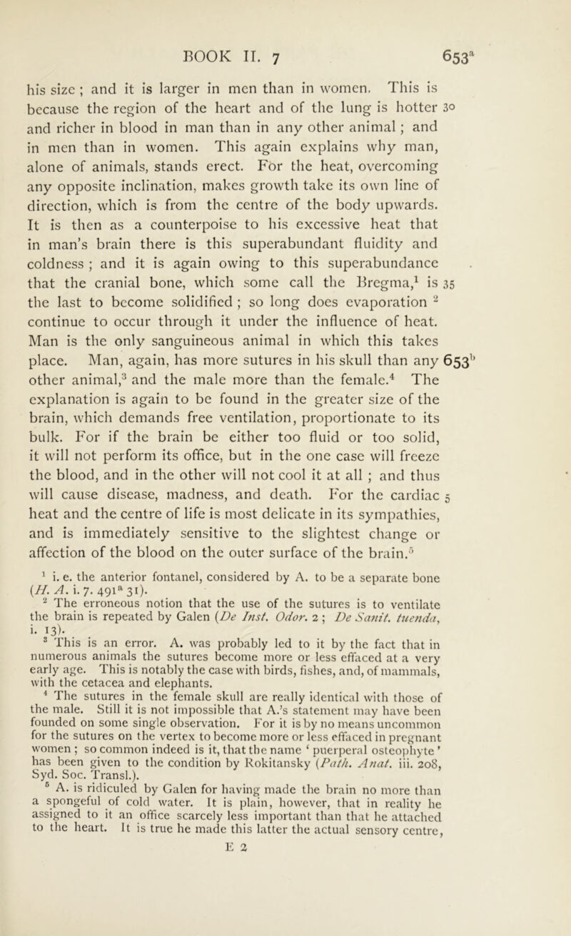 his sizc ; and it is larger in men than in women. This is because the region of the heart and of the lung is hotter 30 and richer in blood in man than in any other animal; and in men than in women. This again cxplains why man, alone of animals, stands erect. For the heat, overcoming any opposite inclination, makes growth take its own line of direction, which is from the centre of the body upvvards. It is then as a counterpoise to his excessive heat that in man’s brain there is this superabundant fluidity and coldness ; and it is again owing to this superabimdance that the cranial bone, which some call the Bregma,^ is 35 the last to become solidified ; so long does cvaporation ^ continue to occur through it under the influence of heat. Man is the only sanguineous animal in which this takcs place. Man, again, has more sutures in his skull than any 653’’ other animal,^ and the male more than the female.^ The explanation is again to be found in the greater size of the brain, which demands free ventilation, proportionate to its bulk. For if the brain be either too fluid or too solid, it will not perform its office, but in the one case will freeze the blood, and in the other will not cool it at all ; and thus will cause disease, madness, and death. For the cardiac 5 heat and the centre of life is most delicate in its sympathies, and is immediately sensitive to the slightest change or affection of the blood on the outer surface of the brain.^ ^ i. e. the anterior fontanei, considered by A. to be a separate bone (//. y/. i. 7. 49i'^3i). 2 The erroneous notion that the use of the sutures is to ventilate the brain is repeated by Galen {De Inst. Odor. 2 ; De Scmit. tuenda, i. 13)- . ^ This is an error. A. was probably led to it by the fact that in numerous animals the sutures become more or less effaced at a very early age. This is notably the case with birds, fishes, and, of mammals, with the cetacea and elephants. ^ The sutures in the female skull are really identical with those of the male. Stili it is not impossible that A.’s statemcnt may have been founded on some single observation. For it isby no means uncommon for the sutures on the vertex to become more or less effaced in prcgnant women ; so common indeed is it, that the name ‘ puerperal osteophyte ’ has been given to the condition by Rokitansky {Path. A nat. iii. 208, Syd. Soc. Transi.). ® A. is ridiculed by Galen for having made the brain no more than a spongeful of cold watcr. It is plain, however, that in reality he assigned to it an office scarcely less important than that he attached to the heart. It is true he made this latter the actual sensory centre, E 2