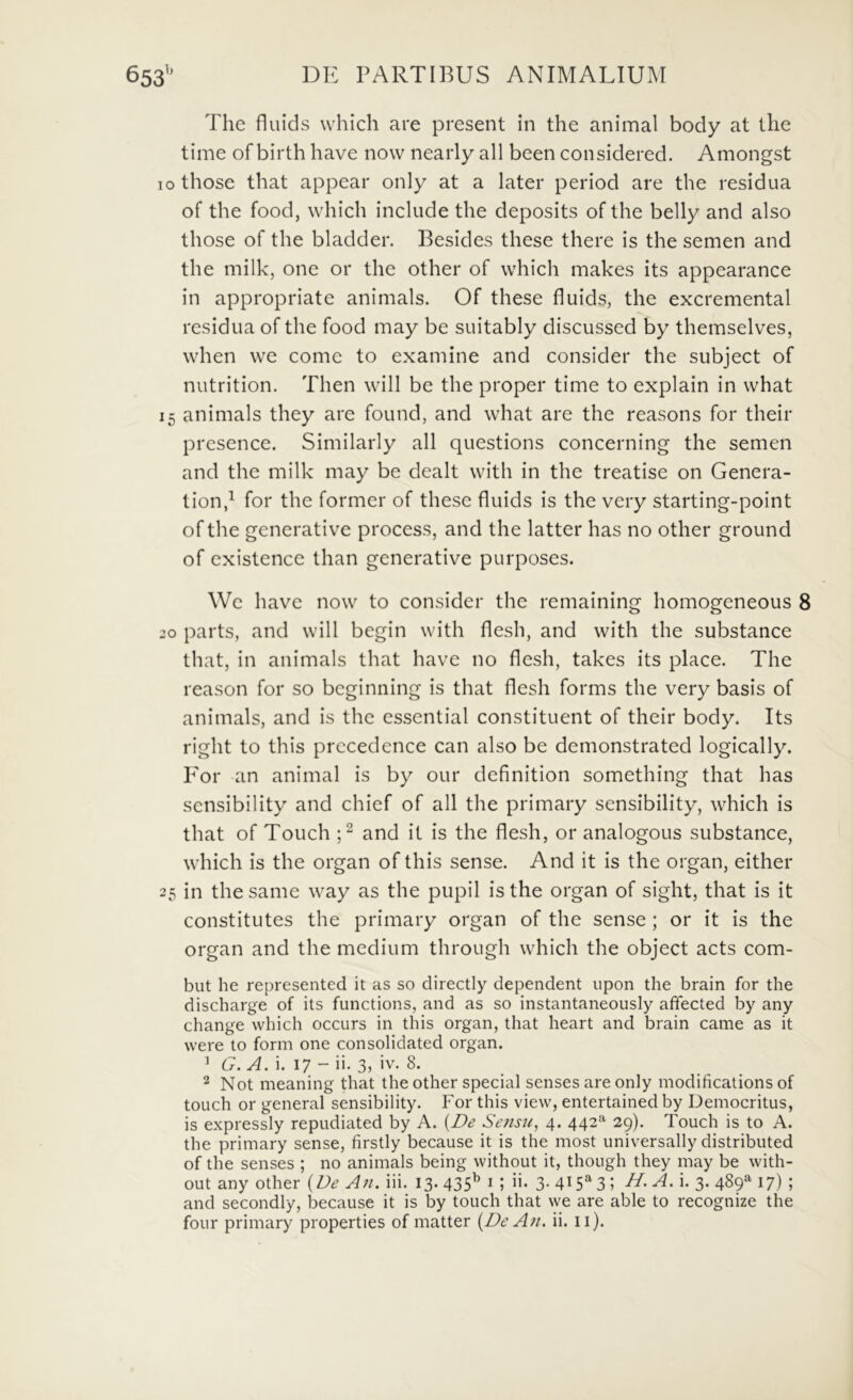 The fluids which are present in the animal body at the time of birth have now nearly ali been considered. Amongst lothose that appear only at a later period are the residua of the food, which include the deposits of the belly and also those of the bladder. Besides these there is the semen and the milk, one or the other of which makes its appearance in appropriate animals. Of these fluids, the excremental residua of the food may be suitably discussed by themselves, when we come to examine and consider the subject of nutrition. Then will bc the proper time to explain in what 15 animals they are found, and what are the reasons for their presence. Similarly all questions concerning the semen and the milk may be dealt with in the treatise on Genera- tion,^ for the former of these fluids is the very starting-point ofthe generative process, and the latter has no other ground of cxistencc than generative purposes. \Vc have now to consider the remaining homogeneous 8 30 parts, and will begin with flesh, and with the substance that, in animals that have no flesh, takes its place. The reason for so bcginning is that flesh forms the very basis of animals, and is the cssential constituent of their body. Its right to this prccedence can also be demonstrated logically. For an animal is by our definition something that has sensibility and chief of all the primary sensibility, which is that of Touch and it is the flesh, or analogous substance, which is the organ of this sense. And it is the organ, either 25 in thesame way as the pupil is the organ of sight, that is it constitutes the primary organ of the sense ; or it is the organ and the medium through which the object acts com- but he represented it as so directly dependent iipon the brain for the discharge of its functions, and as so instantaneously afifected by any change which occurs in this organ, that heart and brain came as it were to form one Consolidated organ. ’ G. A. i. 17 - ii. 3, iv. 8. ^ Not meaning that the other special senses are only modifications of touch or general sensibility. For this view, entertained by Democritus, is expressly repudiated by A. {De Sefisit, 4. 442*^ 29). Touch is to A. the primary sense, firstly because it is the most universally distributed of the senses ; no animals being without it, though they may be with- out any other {De An. iii. 13. 435^ i ; ii. 3- 415*^3; >• 3- 4^9^ 17) ; and secondly, because it is by touch that we are able to recognize the