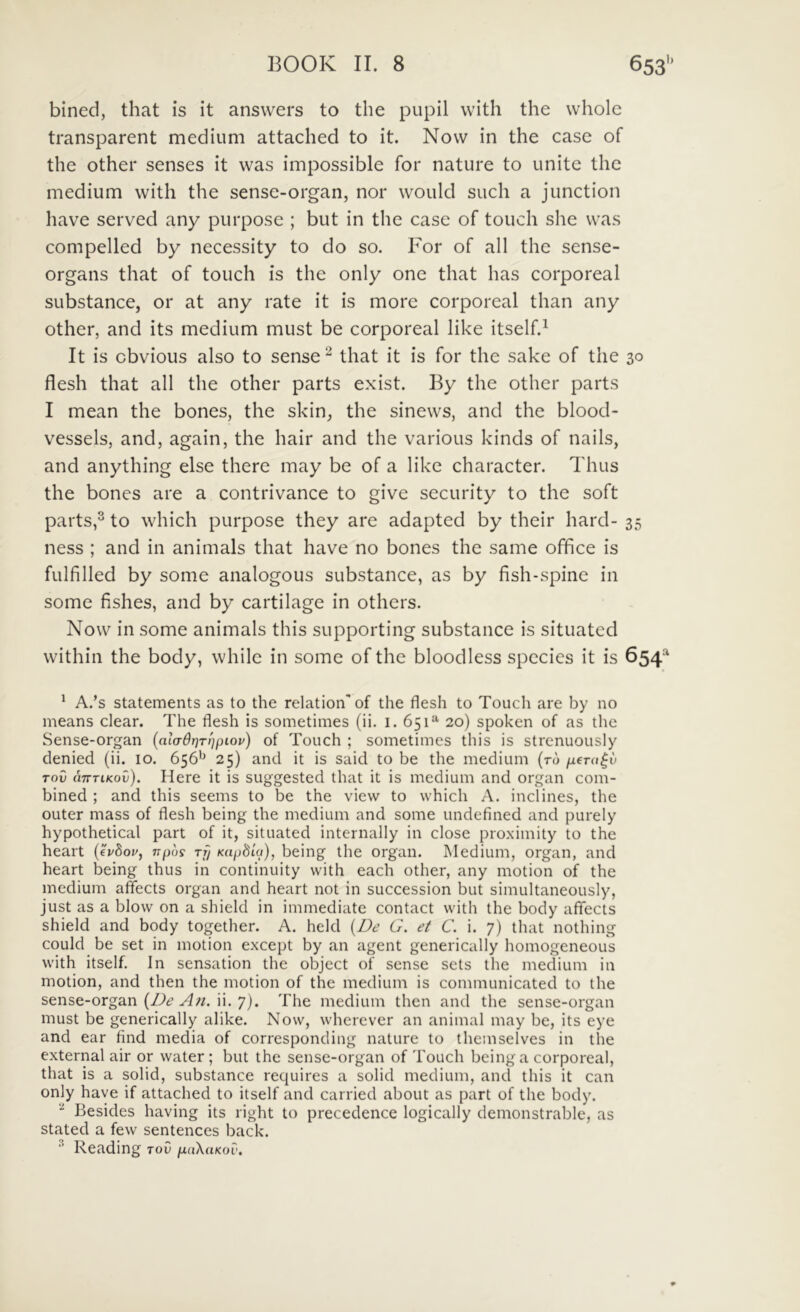 bined, that is it answers to the piipil with the whole transparent medium attached to it. Novv in the case of the other senses it was impossible for nature to unite the medium with the sense-organ, nor would such a junction have served any purpose ; but in the case of touch she was compelled by necessity to do so. For of all the sense- organs that of touch is the only one that has corporeal substance, or at any rate it is more corporeal than any other, and its medium must be corporeal like itself.^ It is cbvious also to sense ^ that it is for the sake of the 30 flesh that all the other parts exist. By the other parts I mean the bones, the skin, the sinews, and the blood- vessels, and, again, the hair and the various kinds of nails, and anything else there may be of a like character. Thus the bones are a contrivance to give security to the soft parts,® to which purpose they are adapted by their hard- 35 ness ; and in animals that have no bones the same office is fulfilled by some analogous substance, as by fish-spine in some fishes, and by cartilage in others. Now in some animals this supporting substance is situated within the body, while in some of the bloodless species it is 654^ * A.’s statements as to the relation'of the flesh to Touch are by no means ciear. The flesh is sometimes (ii. i. 651^ 20) spoken of as the Sense-organ {aladr)T!)pLov) of Touch ; sometimes this is strenuously denied (ii. 10. 656'^ 25) and it is said to be the medium {to ixera^v rov uTTTiKov). Here it is suggested that it is medium and organ com- bined ; and this seems to be the vievv to which A. inclines, the outer mass of flesh being the medium and some undefined and purely hypothetical part of it, situated internally in close proximity to the heart (euSoi', npos rf/ Kapfiia), being the organ. INIedium, organ, and heart being thus in continuity with each other, any motion of the medium affects organ and heart not in succession but simultaneously, just as a blow on a shield in immediate contact with the body affects shield and body together. A. held {Be G. et C. i. 7) that nothing could be set in motion except by an agent generically homogeneous with itself. In sensation the object of sense scts the medium in motion, and then the motion of the medium is communicated to the sense-organ (Z^c? ii. 7j. The medium then and the sense-organ must be generically alike. Now, wherever an animal may be, its eye and ear find media of corresponding nature to themselves in the external air or water ; but the sense-organ of Touch being a corporeal, that is a solid, substance requires a solid medium, and this it can only have if attached to itself and carried about as part of the body. Besides having its right to precedence logically demonstrable, as stated a few sentences back. Reading toC ixdXuKov,