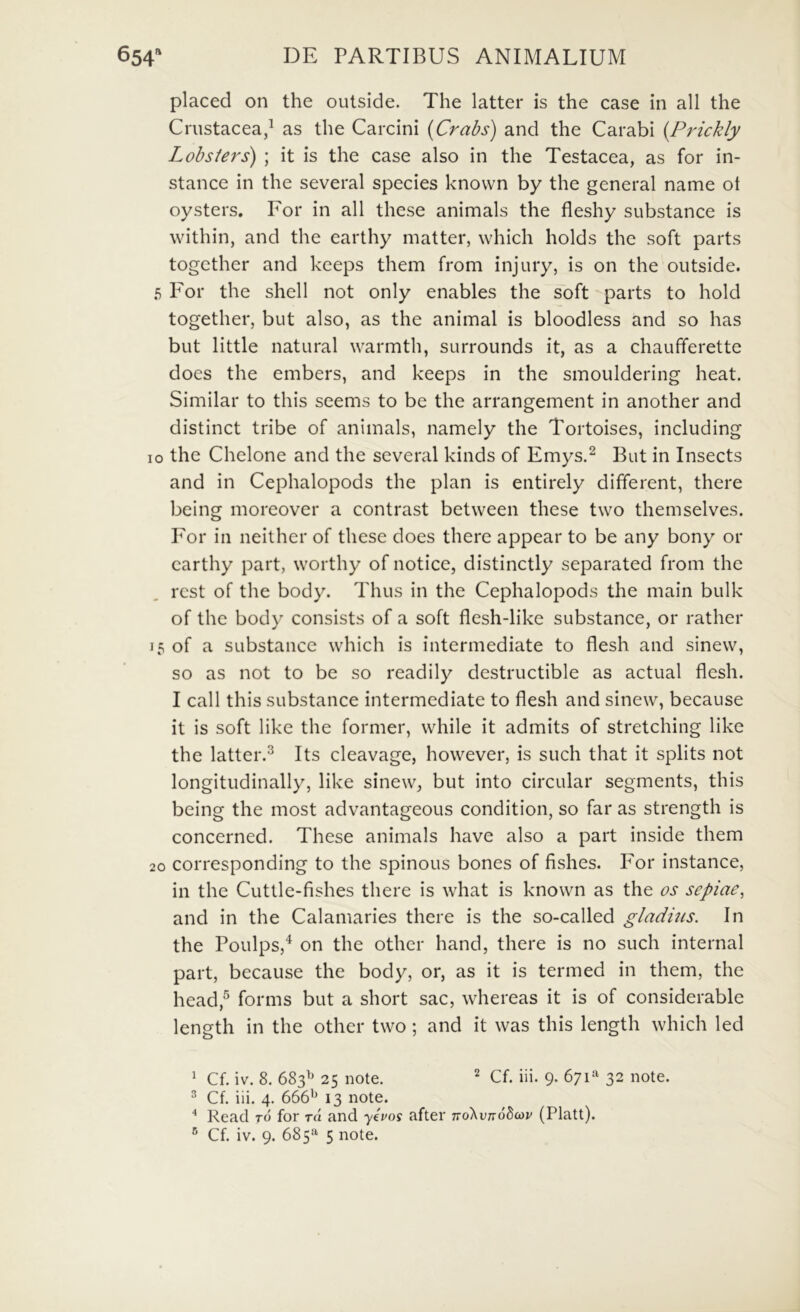 placed on the outside. The latter is the case in ali the Crustacea/ as the Carcini {Crabs) and the Carabi {Prickly Lobsters) ; it is the case also in the Testacea, as for in- stance in the several species known by the general name ot oysters. For in ali these animals the fleshy substance is within, and the earthy matter, which holds the soft parts together and kceps them from injury, is on the outside. 5 For the shell not only enables the soft parts to hold together, but also, as the animal is bloodless and so has but little natural warmth, surrounds it, as a chaufferette does the embers, and keeps in the smouldering heat. Similar to this seems to be the arrangement in another and distinet tribe of animals, namely the Tortoises, including IO the Chelone and the several kinds of Emys.^ But in Insects and in Cephalopods the plan is entirely different, there bcing moreover a contrast between these two themselves. For in neither of these does there appear to be any bony or earthy part, worthy of notice, distinctly separated from the rest of the body. Thus in the Cephalopods the main bulk of the body consists of a soft flesh-like substance, or rather 15 of a substance which is intermediate to flesh and sinew, so as not to be so readily dcstructible as actual flesh. I call this substance intermediate to flesh and sinew, because it is soft like the former, while it admits of stretehing like the latter.^ Its cleavage, however, is such that it splits not longitudinally, like sinew, but into circular segments, this being the most advantageous condition, so far as strength is concerned. These animals have also a part inside them 20 corresponding to the spinous bones of fishes. For instance, in the Cuttle-fishes there is what is known as the os sepiae, and in the Calamaries there is the so-called gladms. In the Poulps,'^ on the other hand, there is no such internal part, because the body, or, as it is termed in them, the head,^ forms but a short sac, whereas it is of considerable length in the other two; and it was this length which led ^ Cf. iv. 8. 683^' 25 note. ^ Cf. iii. 9. 671*' 32 note. ^ Cf. iii. 4. 666'^ 13 note. * Read t6 for rd and yPos after TToXvndbcov (Platt).