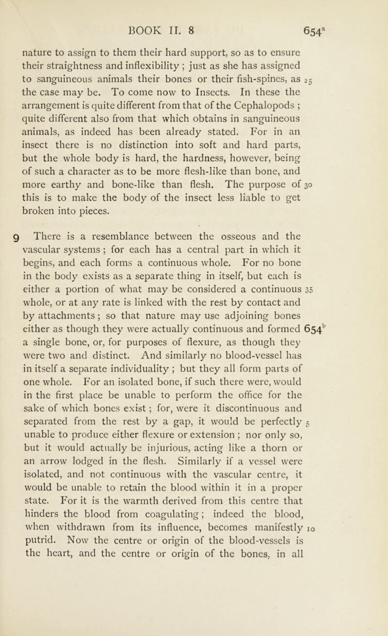 nature to assign to them their hard support, so as to ensure their straightness and inflexibility ; jiist as she has a.ssigned to sanguineous animals their bones or their fish-spines, as 25 the case may be. To come now to Insects. In these the arrangement is quite different from that of the Cephalopods ; quite different also from that which obtains in sanguineous animals, as indeed has been already stated. For in an insect there is no distinction into soft and hard parts, but the vvhole body is hard, the hardness, howcver, being of such a character as to be more flesh-like than bone, and more earthy and bone-like than flesh. The purpose of 30 this is to make the body of the insect Icss liable to get broken into pieces. There is a resemblance between the osseous and the vascular systems ; for each has a Central part in which it begins, and each forms a continuous whole. For no bone in the body cxists as a separate thing in itself, but each is either a portion of what may be considered a continuous 35 whole, or at any rate is linked with the rest by contact and by attachments ; so that nature may use adjoining bones either as though they were actually continuous and formed 654^’ a single bone, or, for purposes of flexure, as though they were two and distinet. And similarly no blood-vessel has in itself a separate individuality ; but they all form parts of one whole. For an isolated bone, if such there were, would in the first place be unable to perform the office for the sake of which bones exist; for, were it discontinuous and separated from the rest by a gap, it would be perfectly 5 unable to produce either fiexure or extension ; nor only so, but it would actually be injurious, acting like a thorn or an arrow lodged in the fiesh. Similarly if a vcssel were isolated, and not continuous with the vascular centre, it would be unable to retain the blood within it in a proper state. For it is the warmth derived from this centre that hinders the blood from coagulating; indeed the blood, when withdrawn from its influence, becomes manifestly 10 putrid. Now the centre or origin of the blood-vessels is the heart, and the centre or origin of the bones, in all