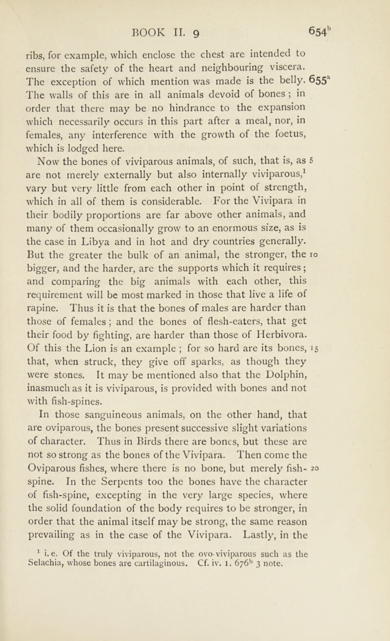 ribs, for example, which enclose thc chest are intended to ensiire the safety of the heart and neighbouring viscera. The exception of which mention was made is the belly. 655 The walls of this are in all animals devoid of bones ; in order that there may be no hindrance to the expansion which necessarily occurs in this part after a meal, nor, in females, any interferencc with the growth of the foetus, which is lodged here. Now the bones of viviparous animals, of such, that is, as 5 are not merely externally biit also internally viviparous,^ vary but very little from each other in point of strength, which in all of them is considerable. For the Vivipara in their bodily proportions are far above other animals, and many of them occasionally grow to an enormous size, as is the case in Libya and in hot and dry countries generally. But the greater the bulk of an animal, the stronger, the 10 bigger, and the harder, are the supports which it requires; and comparing thc big animals with each other, this requirement will be most marked in those that live a life of rapine. Thus it is that the bones of males are harder than those of females ; and the bones of flesh-caters, that get their food by fighting, are harder than those of Ilerbivora. Of this the Lion is an example ; for so hard are its bones, 15 that, when struck, they give off sparks, as though thcy were stones. It may be mcntioned also that the Dolphin, inasmuch as it is viviparous, is provided with bones and not with fish-spines. In those sanguineous animals, on the other hand, that are oviparous, the bones prescnt successive slight variations of character. Thus in Birds there are bones, but thesc are not so strong as the bones of thc Vivipara. Then come the Oviparous fishes, where there is no bone, but merely fish- 20 spine. In the Serpents too thc bones have thc character of fish-spine, excepling in thc very large species, where the solid foundation of the body requires to be stronger, in order that the animal itself may be strong, the same reason prevailing as in the case of the Vivipara. Lastly, in the ^ i. e, Of the truly viviparous, not the ovo-viviparous such as the Selachia, whose bones are cartilaginous. Cf. iv. i. 676'’ 3 note.
