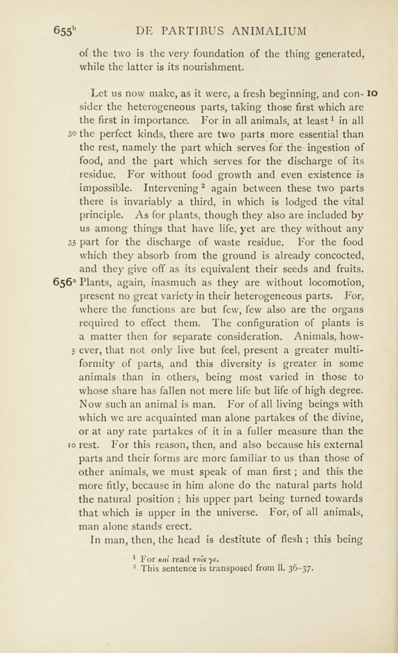 of the two is the veiy foundation of the thing generated, while the latter is its nourishment. Let us now make, as it were, a fresh beginning, and con- sider the heterogeneous parts, taking those first vvhich are the first in importance. For in all animals, at least^ in all 30 the perfect kinds, there are two parts more essential than the rest, namely the part vvhich serves for the ingestion of food, and the part which serves for the discharge of its residue. For withoiit food growth and even existence is impossible. Intervening ^ again between these two parts there is invariably a third, in which is lodged the vital principle. As for plaiits, thoiigh they also are included by us among things that have life, yet are they without aiiy 3.T part for the discharge of waste residue. For the food which they absorb from the ground is already concocted, and they give off as its cquivalent their seeds and fruits. 656- Plants, again, inasmuch as they are without locomotion, present no great variety in their heterogeneous parts. P^or, wherc the functions are but few, few also are the organs required to effect them. The configuration of plants is a inatter thcn for separate consideration. Animals, how- 5 ever, that not only live but feel, present a greater multi- formity of parts, and this diversity is greater in some animals than in others, being most varied in those to whose share has fallen not mere life but life of high degree. Now such an animal is man. For of all living beings with which we are acquainted man alone partakes of the divine, or at any rate partakes of it in a fuller measure than the IO rest. For this reason, then, and also because his external parts and their fornis are more familiar to us than those of other animals, we must speak of man first; and this the more fitly, because in him alone do the natural parts hold the natural position ; his upper part being turned towards that which is upper in the universe. Por, of all animals, man alone stands erect. In man, then, the head is destitute of flesh ; this being ^ For K(u read ro^syc.