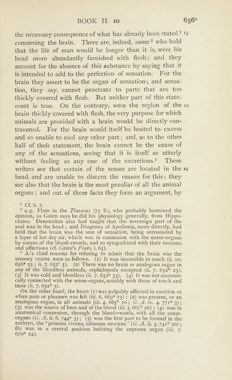 the necessary consequence of what has already been stated ^ 15 concerning the brain. There are, indeed, some ^ who hold that the life of man would be longer thaii it is, were his head more abundantly furnished with flesh; and they account for the absence of this substance by saying that it is intended to add to the perfection of sensation. For the brain they assert to be the organ of sensation; and sensa- tion, they say, cannot penetrate to parts that are too thickly covered with flesh. But neither part of this statc- ment is true. On the contrary, were the region of the 20 brain thickly covered with flesh, the very purposc for which animais are provided with a brain would be dircctly con- tra vened. For the brain would itself be heatcd to excess and so unable to cool any other part; and, as to the other half of their statement, the brain cannot be the cause of any of the sensations, seeing that it is itself as utterly without feeling as any one of the excretions.^ These writers see that certain of the senses are located in the 35 head, and are unable to discern the reason for this; they see also that the brain is the most peculiar of ali the animal organs ; and out of these facts they form an argument, by 1 Cf. ii. 7. e. g. Plato in the Timaeus (75 B), who probably borrowcd the opinion, as Galen says he did his physiology generally, from Hippo- crates. Democritus also had taught that the sovereign part of the soul was in the head ; and Diogenes of Apollonia, more directly, had held that the brain was the seat of sensation, being surrounded by a layer of hot dry air, which was in connexion with the sense-organs by means of the blood-vessels, and so sympathized with their motions and affections (cf. Grote’s Plato^ i* 65). ^ A.’s chief reasons for refusing to admit that the brain was the sensory centre were as follows. (i) It was insensible to touch (ii. 10. 656®' 23 ; ii. 7. 652'’ 5). (2) There was no brain or analogous organ in any of the bloodless animais, cephalopods excepted (ii. 7. 652^^ 25). (3) It was cold and bloodless (ii. 7. 652*^ 33). (4) It was not anatomi- cally connected with the sense-organs, notably with thosc of touch and taste (ii. 7. 652'’ 3). On the other hand, the heart (i) was palpably affccted in emotion or when pain or pleasure was felt (iii. 6. 669^ 19) ; (2) was present, or an analogous organ, in all animais (iii. 4. 665*^ 10 ; G. A. iv. 4. 771**' 3); (3) was the source of heat and of the blood (iii. 5. 667'^ 26) ; (4) was in anatomical connexion, through the blood-vessels, with all the sense- organs {G. A. ii. 6. 744'»' 3) ; (5) was the first part to be formed in the embryo, the ‘ primum vivens, ultimum moriens ’ ((7. A. ii. 5. 741'^ 20) ; (6) was in a Central position befitting the supreme organ (iii. 7. 670^ 24).