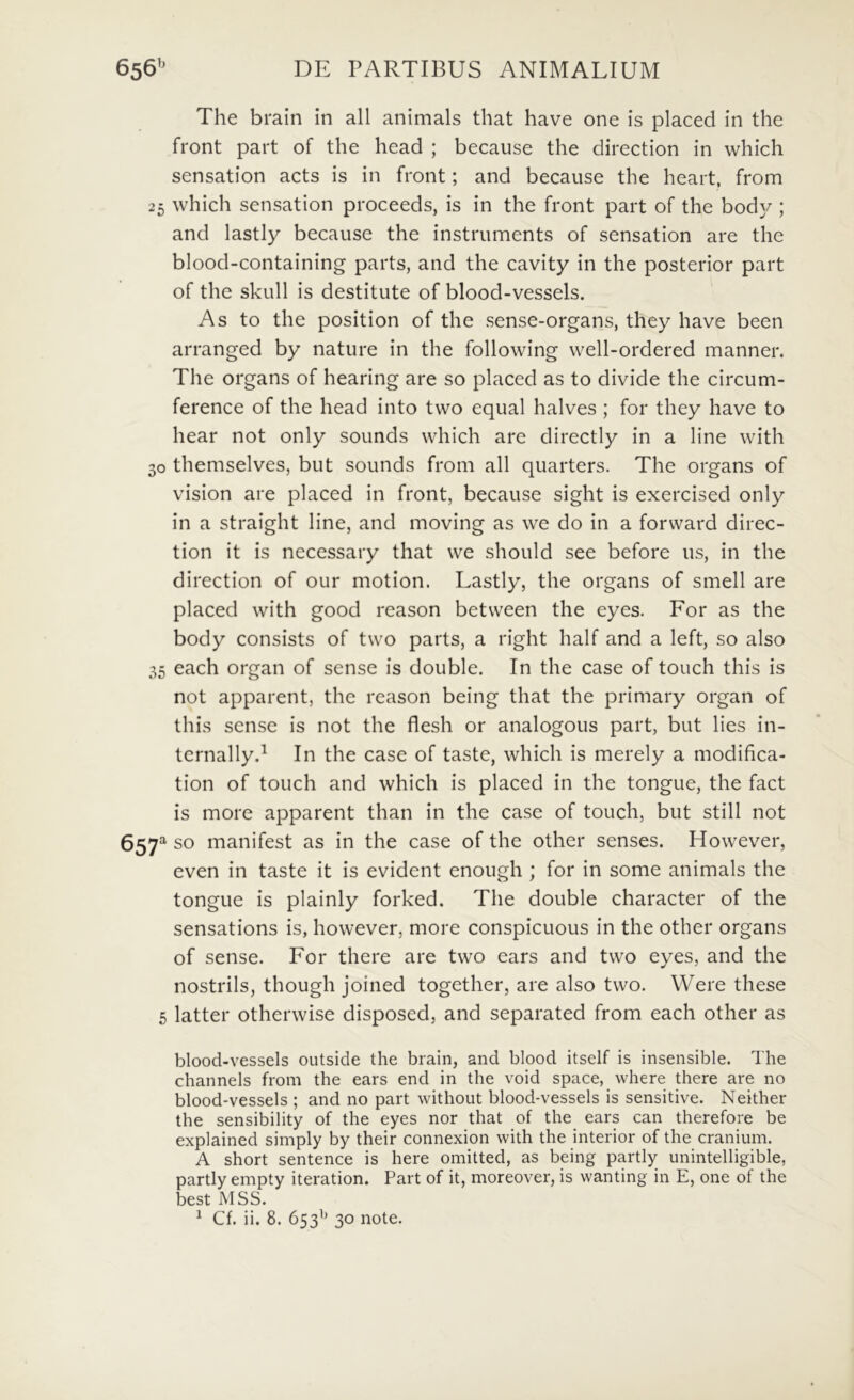 The brain in all animals that have one is placed in the front part of the head ; because the direction in which sensation acts is in front; and because the heart, from 25 which sensation proceeds, is in the front part of the bod}/; and lastly because the instruments of sensation are the blood-containing parts, and the cavity in the posterior part of the skull is destitute of blood-vessels. As to the position of the sense-organs, they have been arranged by nature in the following well-ordered manner. Tlie organs of hearing are so placed as to divide the circum- ference of the head into two equal halves ; for they have to hear not only sounds which are directly in a Une with 30 themselves, but sounds from all quarters. The organs of Vision are placed in front, because sight is exercised only in a straight line, and moving as we do in a forward direc- tion it is necessary that we should see before us, in the direction of our motion. Lastly, the organs of smell are placed with good reason between the eyes. For as the body consists of two parts, a right half and a left, so also 35 each organ of sense is double. In the case of touch this is not apparent, the reason being that the primary organ of this sense is not the flesh or analogous part, but lies in- ternallyd In the case of taste, which is merely a modifica- tion of touch and which is placed in the tongue, the fact is more apparent than in the case of touch, but stili not 657^ so manifest as in the case of the other senses. However, even in taste it is evident enough ; for in some animals the tongue is plainly forked. The double character of the sensations is, however, more conspicuous in the other organs of sense. For there are two ears and two eyes, and the nostrils, though joined together, are also two, Were these 5 latter otherwise disposed, and separated from each other as blood-vessels outside the brain, and blood itself is insensible. The channels from the ears end in the void space, where there are no blood-vessels ; and no part without blood-vessels is sensitive. Neither the sensibility of the eyes nor that of the ears can therefore be explained simply by their connexion with the interior of the cranium. A short sentence is here omitted, as being partly unintelligible, partly empty iteration. Part of it, moreover, is wanting in E, one of the best MSS.