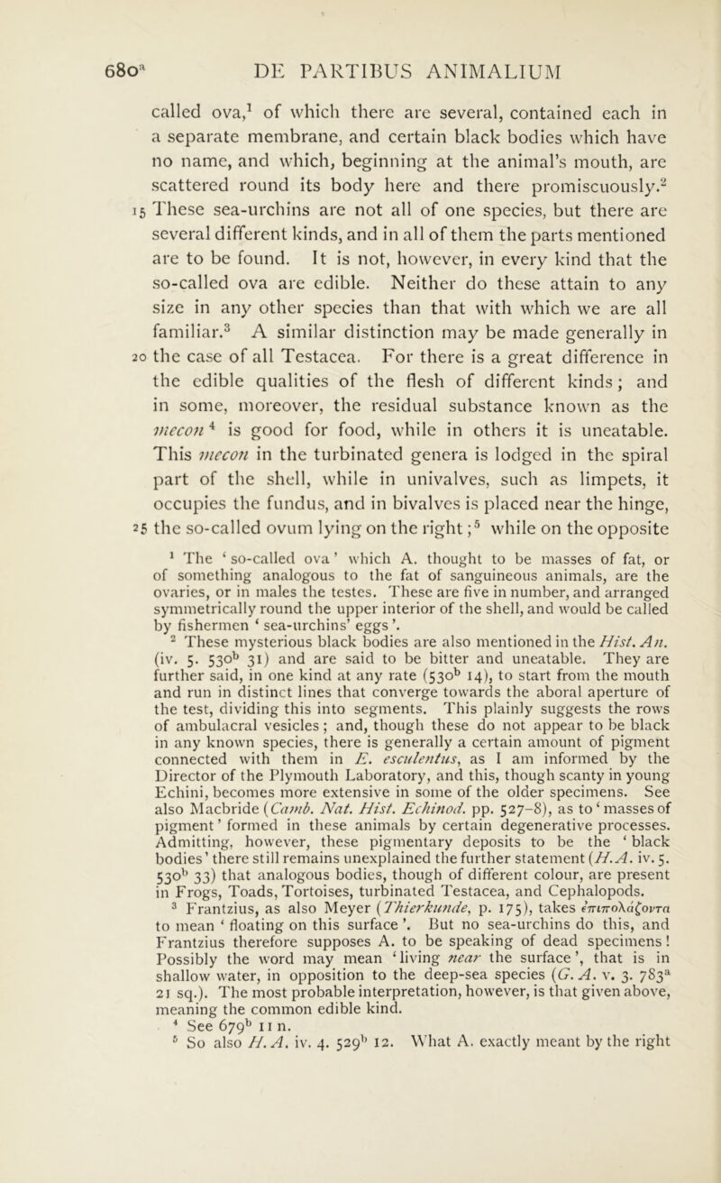 called ova/ of which there are several, contained each in a separate membrane, and certain black bodies which have no name, and which, beginning at the animaPs mouth, are scattered round its body here and there promiscuously.^ 15 These sea-urchins are not ali of one species, but there are several different kinds, and in ali of them the parts mentioned are to be found. It is not, however, in every kind that the so-called ova are edible. Neither do these attain to any size in any other species than that with which we are all familiar.^ A similar distinction may be made generally in 20 the case of all Testacea. For there is a great difference in the edible qualities of the flesh of different kinds; and in some, inoreover, the residual substance known as the mecoji is good for food, while in others it is uneatable. This viecon in the turbinated genera is lodged in the spiral part of the shell, while in univalves, such as limpets, it occupies the fundus, and in bivalves is placed near the hinge, 25 the so-called ovum lying on the right while on the opposite ^ The ‘ so-called ova ’ which A. thought to be masses of fat, or of something analogous to the fat of sanguineous animals, are the ovaries, or in males the testes. These are five in number, and arranged symmetrically round the upper interior of the shell, and would be called by fishermen ‘ sea-urchins’ eggs ^ These mysterious black bodies are also mentioned in the///j/. (iv. 5. 530^ 31) and are said to be bitter and uneatable. They are further said, in one kind at any rate (530^ 14), to start from the mouth and run in distinet lines that converge tovvards the aboral aperture of the test, dividing this into segments. This plainly suggests the rows of ambulacral vesicles; and, though these do not appear to be black in any known species, there is generally a certain amount of pigment connected with them in E. esculejitus, as I am informed by the Director of the Plymouth Laboratory, and this, though scanty in young Echini, becomes more extensive in some of the older specimens. See also Macbride (CrtwA Nat. Hist. Echinod, pp. 527-8), as to‘masses of pigment ’ formed in these animals by certain degenerative processes. Admitting, however, these pigmentary deposits to be the ‘ black bodies’ there stili remains unexplained the further statement {H.A. iv. 5. 530'^ 33) diat analogous bodies, though of different colour, are present in Frogs, Toads, Tortoises, turbinated Testacea, and Cephalopods. ^ Frantzius, as also Meyer {Thierkimde., p. 175)? takes eTnnoXa^ovTa to mean ‘ floating on this surface But no sea-urchins do this, and Frantzius therefore supposes A. to be speaking of dead specimens! Possibly the word may mean ‘ living near the surface ’, that is in shallow water, in opposition to the deep-sea species {G. A. v. 3. 783^ 21 sq.). The most probable interpretation, however, is that given above, meaning the common edible kind. * See 679^ II n.