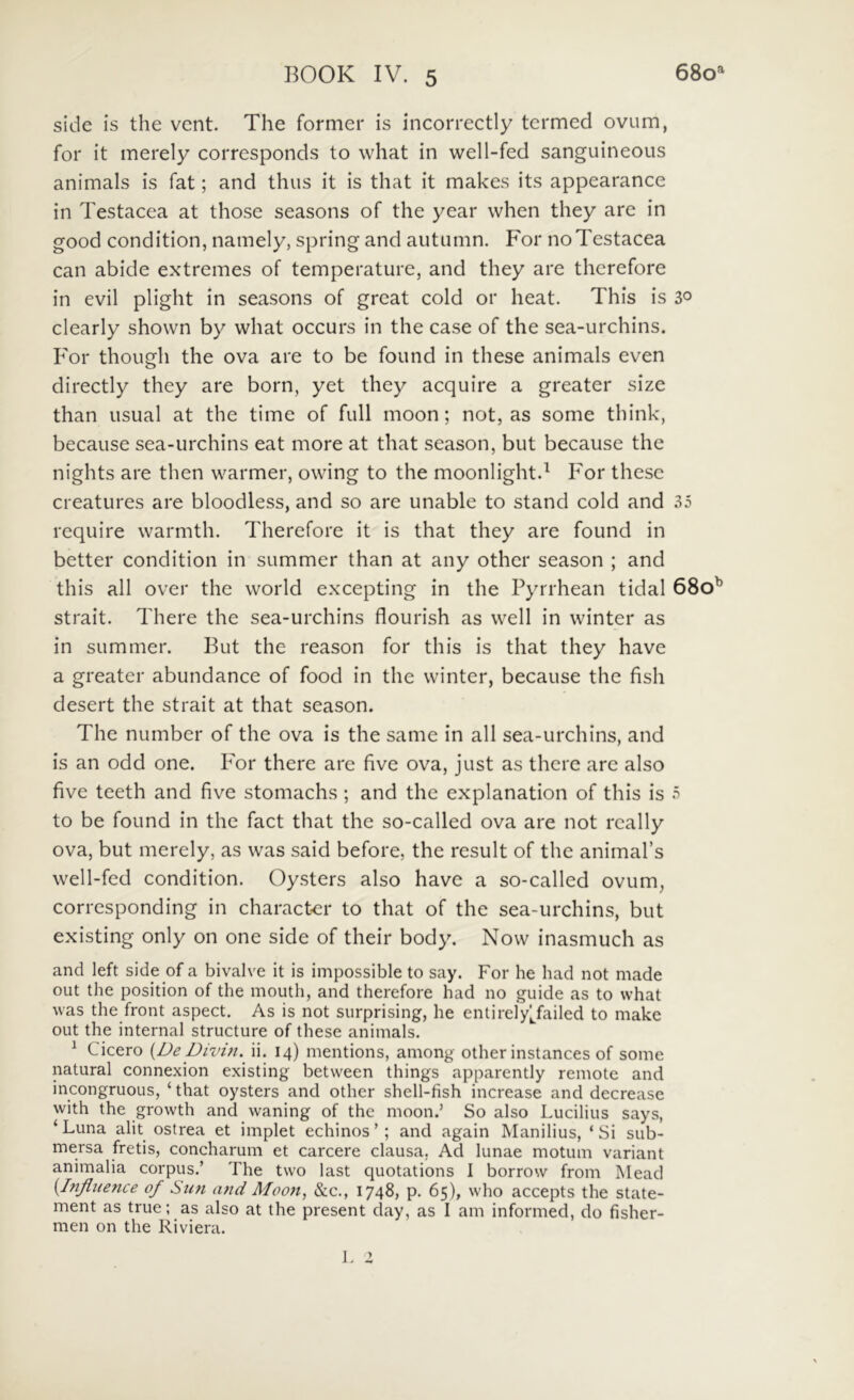 side is the vent. The former is incorrectly tcrmed ovum, for it merely corresponds to what in well-fed sanguineous animals is fat; and thus it is that it makes its appearance in Testacea at those seasons of the year when they are in good condition, namely, spring and autumn. For no Testacea can abide extremes of temperature, and they are therefore in evil plight in seasons of grcat cold or heat. This is 30 clearly shown by what occurs in the case of the sea-urchins. For though the ova are to be found in these animals even directly they are born, yet they acquire a greater size than usual at the time of full moon; not, as some think, because sea-urchins eat more at that season, but because the nights are then warmer, owing to the moonlight.^ For these creatures are bloodless, and so are unable to stand cold and 35 require warmth. Therefore it is that they are found in better condition in summer than at any other season ; and this ali over the world excepting in the Pyrrhean tidal 680^ strait. There the sea-urchins flourish as well in winter as in summer. But the reason for this is that they have a greater abundance of food in the winter, because the fish desert the strait at that season. The number of the ova is the same in all sea-urchins, and is an odd one. lor there are five ova, just as there are also five teeth and five stomachs ; and the explanation of this is 5 to be found in the fact that the so-called ova are not rcally ova, but merely, as was said before, the resuit of the animabs well-fed condition. Oysters also have a so-called ovum, corresponding in character to that of the sea-urchins, but existing only on one side of their body. Now inasmuch as and left side of a bivalve it is impossible to say. For he had not made out the position of the mouth, and therefore had no guide as to what was the front aspect. As is not surprising, he entirelyi^failed to make out the internal structure of these animals. ^ Cicero {De Divin. n. 14) mentions, among other instances of some natural connexion existing between things apparently remote and incongruous, ‘that oysters and other shell-fish increase and decreasc with the growth and waning of the moon.’ So also Lucilius says, ‘Luna alit ostrea et implet echinos’; and again Manilius, ‘Si sub- mersa fretis, coneharum et carcere clausa, Ad lunae motum variant animalia corpus.’ The two last quotations I borrow from Mead {Infliience of Sun and Moon, &c., 1748, p. 65), who accepts the state- ment as true; as also at the present day, as I am informed, do fisher- men on the Riviera.