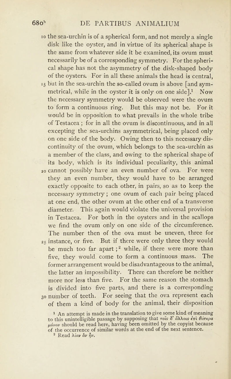 10 the sea-urchin is of a spherical form, and not merely a single disk like the oyster, and in virtue of its spherical shape is the same from whatever side it be examined, its ovum must necessarily be of a corresponding symmetry. For the spheri- cal shape has not the asymmetry of the disk-shaped body of the oysters. P^or in all these animals the head is Central, 15 but in the sea-urchin the so-called ovum is above [and sym- metrical, while in the oyster it is only on one side]d Now the necessary symmetry would be observed vvere the ovum to form a continuous ring. But this may not be. For it would be in opposition to what prevails in the whole tribe of Testacea ; for in all the ovum is discontinuous, and in all excepting the sea-urchins asymmetrical, being placed only on one side of the body. Owing then to this necessary dis- continuity of the ovum, which belongs to the sea-urchin as a member of the class, and owing to the spherical shape bf its body, which is its individual peculiarity, this animal 20 cannot possibly have an even number of ova. For were they an even number, they would have to be arranged exactly opposite to each other, in pairs, so as to keep the necessary symmetry ; one ovum of each pair being placed at one end, the other ovum at the other end of a transverse diameter. This again would violate the universal provision in Testacea. For both in the oysters and in the scallops we find the ovum only on one side of the circumference. The number then of the ova must be uneven, three for 25 instance, or five. But if there were only three they would be much too far apart ; ^ while, if there were more than five, they would come to form a continuous mass. The former arrangement would be disadvantageous to the animal, the latter an impossibility. There can therefore be neither more nor less than five. For the same reason the stomach is divided into five parts, and there is a corresponding 30 number of teeth. For seeing that the ova represent each of them a kind of body for the animal, their disposition 1 An attempt is made in the translation to give some kind of meaning to this unintelHgible passage by supposing that toI? 8’ aXXois eVi ddrepa fxouov should be read here, having been omitted by the copyist because of the occurrence of similar words at the end of the next sentence. ^ Read Xiav av ^v.