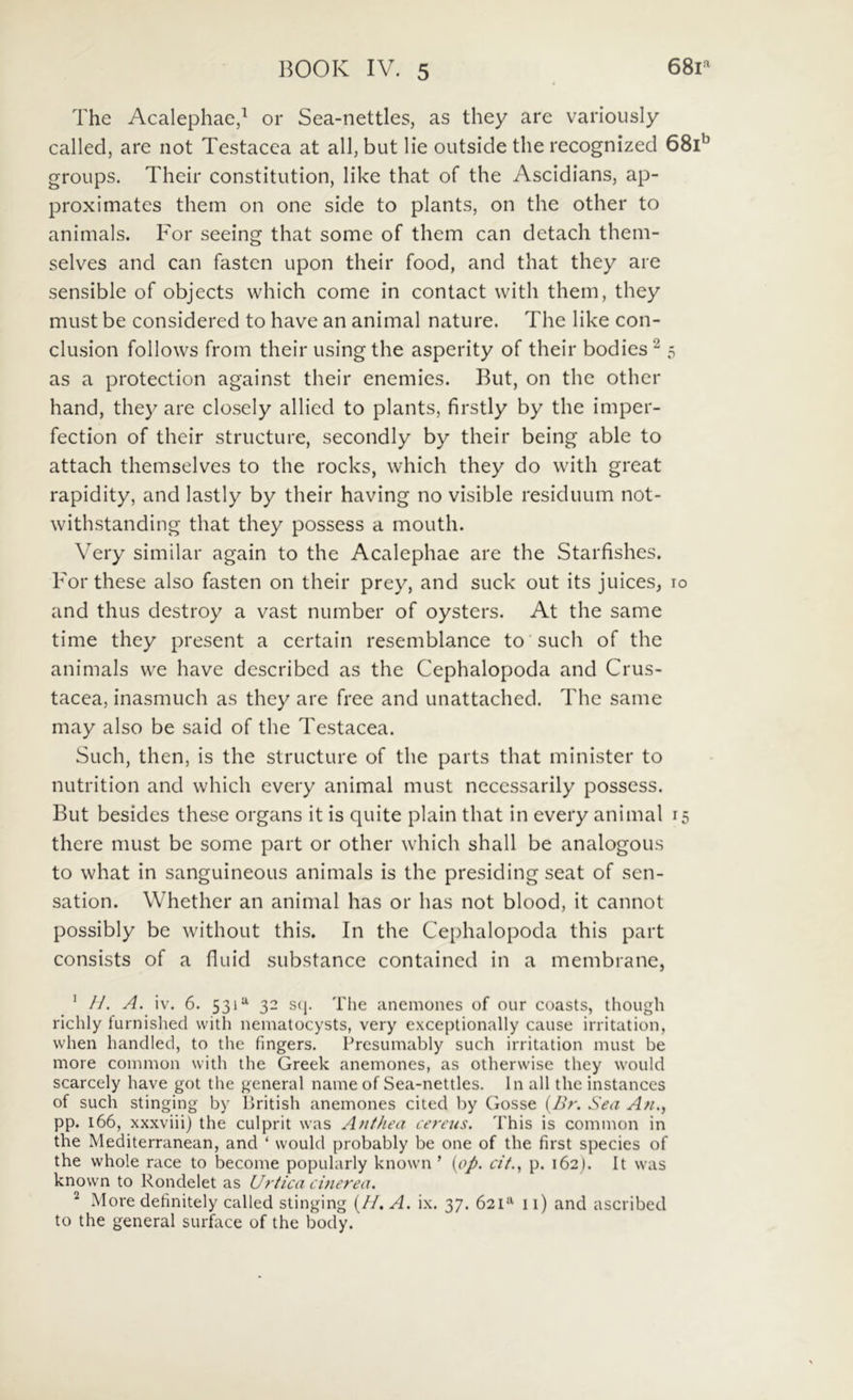 The Acalephae,^ or Sea-nettles, as they are variously callecl, are not Testacea at ali, but lie outside the recognized SSi'’ groups. Their constitution, like that of the Ascidians, ap- proximates them on one side to plants, on the other to animals. For seeing that some of them can detach them- selves and can fasten upon their food, and that they are sensible of objects which come in contact with them, they must be considered to have an animal nature. The like con- clusion follows from their usingthe asperity of their bodies^ 5 as a protection against their enemies. But, on the other hand, they are closely allied to plants, firstly by the imper- fection of their structure, secondly by their being able to attach themselves to the rocks, which they do wdth great rapidity, and lastly by their having no visible residuum not- withstanding that they possess a mouth. Very similar again to the Acalephae are the Starfishes. For these also fasten on their prey, and suck out its juices, 10 and thus destroy a vast number of oysters. At the same time they present a certain resemblance to siich of the animals vve have described as the Cephalopoda and Crus- tacea, inasmuch as they are free and unattached. The same may also be said of the Testacea. Such, then, is the structure of the parts that minister to nutrition and which every animal must ncccssarily possess. But besides these organs it is quite plain that in every animal 15 there must be some part or other w-hich shall be analogous to what in sanguineous animals is the presiding seat of sen- sation. Whether an animal has or has not blood, it cannot possibly be without this. In the Cephalopoda this part consists of a fluid substance contained in a membrane, ' //. A. iv. 6. 53132 s(j. The anemones of our coasts, thoiigh richly furnislied with nematocysts, very exceptionally cause irritation, when handled, to the fingers. Presumably such irritation must be more common with the Greek anemones, as otherwise they would scarcely have got the general name of Sea-nettles. In ali the instances of such stinging by Ikitish anemones cited by Gosse {Br. Seu A/i., pp. 166, xxxviii) the culprit was Afithea ce7‘eus. This is common in the Mediterranean, and ‘ would probably be one of the first species of the whole race to become popularly known ’ [op, cit.^ p. 162). It was known to Rondelet as U7'tica cinerea. ^ More definitely called stinging (//. A. ix. 37. 621^^ 11) and ascribed to the general surface of the body.