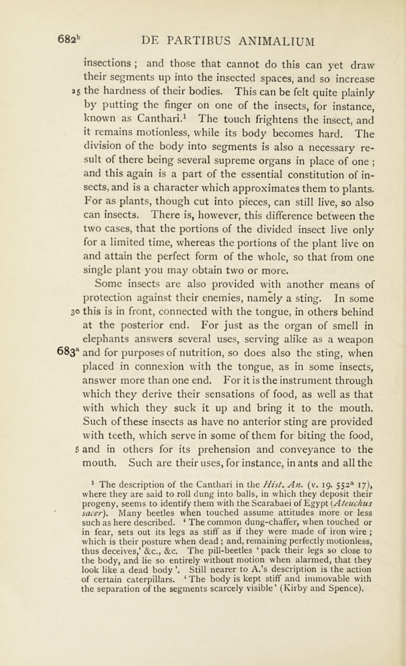 insections ; and those that cannot do this can yet draw their segments up into the insected spaces, and so increase 35 the hardness of their bodies. This can be felt quite plainly by putting the finger on one of the insects, for instance, knovvn as Cantharid The touch frightens the insect, and it remains motionless, while its body becomes hard. The division of the body into segments is also a necessary re- suit of there being several supreme organs in place of one ; and this again is a part of the essential constitution of in- sects, and is a character which approximates them to plants. For as plants, though cut into pieces, can stili live, so also can insects, There is, however, this difference between the two cases, that the portions of the divided insect live only for a limited time, whereas the portions of the piant live on and attain the perfect form of the whole, so that from one single piant you may obtain two or more. Some insects are also provided with another means of protection against their enemies, namely a sting. In some 30 this is in front, connected with the tongue, in others behind at the posterior end. For just as the organ of smell in elephants answers several uses, serving alike as a weapon 683^^ and for purposes of nutrition, so does also the sting, when placed in connexion with the tongue, as in some insects, answer more than one end. For it is the instrument throiigh which they derive their sensations of food, as well as that with which they suck it up and bring it to the mouth. Such of these insects as have no anterior sting are provided with teeth, which serve in some of them for biting the food, 5 and in others for its prehension and conveyance to the mouth. Such are their uses, for instance, in ants and all the ^ The descriptiori of the Canthari in the Hist. An. (v. 19, 552^ 17), where they are said to roll dung into balls, in which they deposit their progeny, seems to identify them with the Scarabaei ofEgypt {Atenchiis sacer). Many beetles when touched assume attitudes more or less such as here described. ‘ The common dung-chaffer, when touched or in fear, sets out its legs as stiff as if they were made of iron wire ; which is their posture when dead ; and, remaining perfectly motionless, thus deceives,’ &c., &c. The pill-beetles ‘ pack their legs so close to the body, and lie so entirely without motion when alarmed, that they look like a dead body ’. Stili nearer to A.’s description is the action of certain caterpillars. ‘ The body is kept stifif and immovable with the separation of the segments scarcely visible’ (Kirby and Spence).