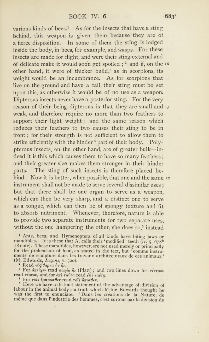 varioiis kinds of bees.^ As for the insects that have a sting behind, this weapon is given them because they are of a fierce disposition. In some of them the sting is lodged inside the body, in bees, for example, and wasps. For these insects are made for flight, and were their sting external and of delicate make it would soon get spoiled ; ^ and if, on the 10 other hand, it were of thicker build,^ as in scorpions, its weight would be an incumbrance. As for scorpions that live on the ground and have a tail, their sting must be set upon this, as otherwise it would be of no use as a weapon. Dipterous insects never have a posterior sting. For the very reason of their being dipterous is that they are small and 15 weak, and therefore require no more than two feathers to support their light weight; and the same reason which reduces their feathers to two causes their sting to be in front ; for their strength is not sufficient to allow them to strike efficiently with the hinder ^ part of their body. Poly- pterous insects, on the other hand, are of grcater bulk—in- deed it is this which causes them to have so many feathers; and their greater size makes them stronger in their hinder parts. The sting of such insects is therefore placed be- hind. Now it is better, when possible, that one and the same 20 instrument shall not be made to serve scveral dissimilar uses ; but that there shall be one organ to serve as a weapon, which can then be very sharp, and a distinet one to serve as a tongue, which can then be of spongy texture and fit to absorb nutriment. Whenever, therefore, nature is able to provide two separate instruments for two separate uses, without the one hampering the other, she does so,'^ instead ^ Ants, bees, and Hymenoptera of ali kinds have biting jaws or mandibles. It is these that A. calls their ‘modified ’ teeth (iv. 5. 678^ 18 note). These mandibles, however, are not used merely or principally for the prehension of food, as stated in the text, but ‘ comme instru- ments de sculpture dans les travaux architecturaux de ces animaux ’ (M. Edwards, Lc^ons, v. 520). * Read (vepOapra av ^v. ^ For amlx^v read Trabea rjv (Platt); and two lines down for KfVTpov read KepKov, and for eVl raCm read eVl ravTp. * For Tots €p7Tpoad(v read rot? o-madfv. ® Here we have a distinet statement of the advantage of division of labour in the animal body ; a truth which Milne Edwards thought he was the first to enunciate. ‘ Dans les crdations de la Nature, de meme que dans Tindustrie des hommes, cest surtout par la division du