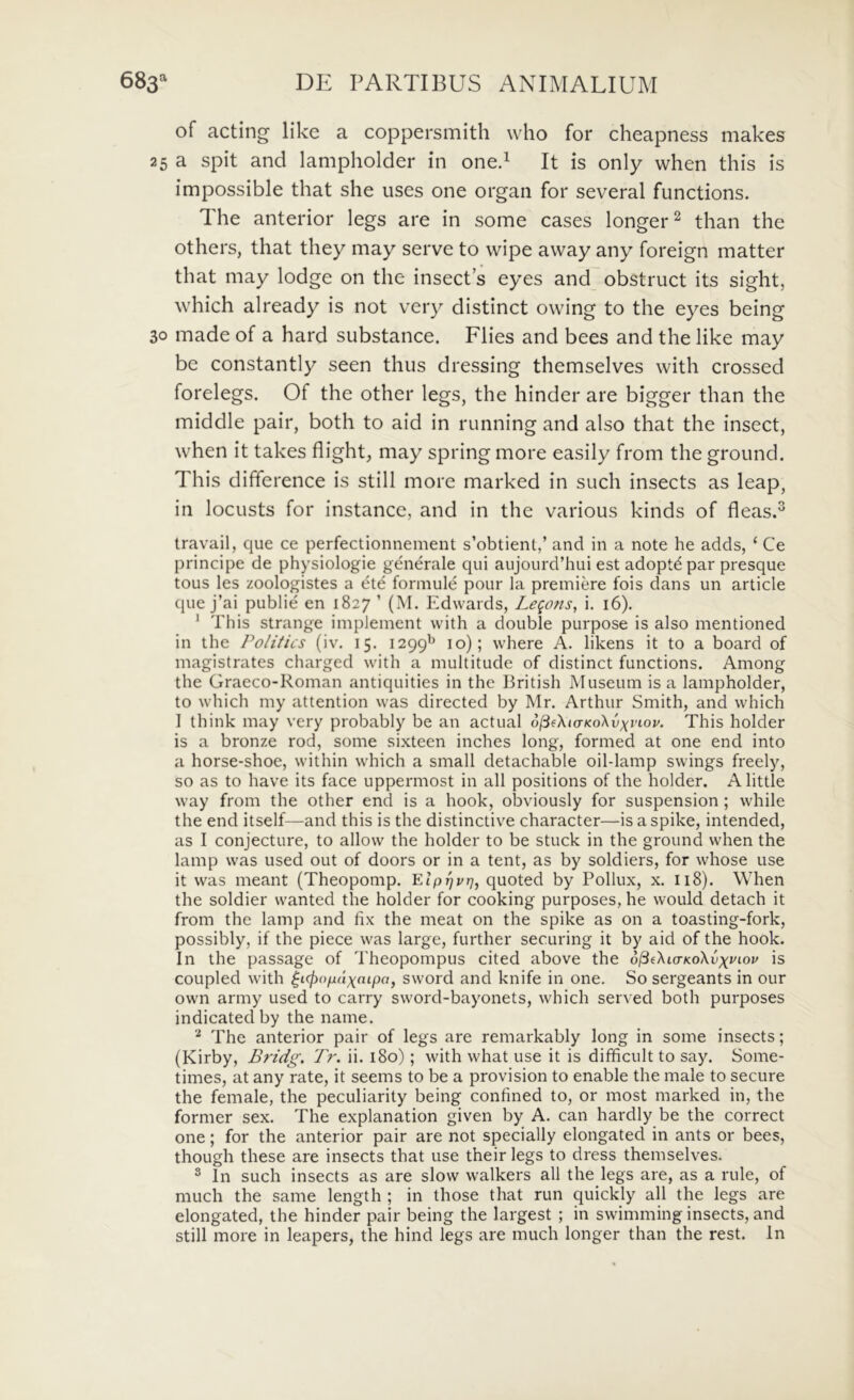 a of acting like a coppersmith who for cheapness makes 25 a spit and lampholder in oned It is only when this is impossible that she iises one organ for several functions. The anterior legs are in some cases longer^ than the others, that they may serve to wipe away any foreign matter that may lodge on the insects eyes and obstruet its sight, which already is not very distinet owing to the eyes being 30 made of a hard substance. Fiies and bees and the like may be constantly seen thus dressing themselves with crossed forelegs. Of the other legs, the hinder are bigger than the middle pair, both to aid in running and also that the insect, when it takes flight, may spring more easily from the ground. This difference is stili more marked in such insects as leap, in locusts for instancc, and in the various kinds of fleas.^ travail, que ce perfectionnement s’obtient,’ and in a note he adds, ‘ Ce principe de physiologie generale qui aujourd’hui est adoptepar presque tous les zoologistes a ete formule pour la premiere fois dans un article que j’ai publie en 1827 ’ (M. Edwards, Legons, i. 16). * This strange implement with a double purpose is also mentioned in the Politics (iv. 15. 1299^^ 10); where A. likens it to a board of magistrates charged with a multitude of distinet functions. Among the Graeco-Roman antiquities in the British Museum is a lampholder, to which my attention was directed by Mr. Arthur Smith, and which I ihink may very probably be an actual o^fXtaKoXvxii-ou. This holder is a bronze rod, some sixteen inches long, formed at one end into a horse-shoe, within which a small detachable oil-lamp swings freely, so as to have its face uppermost in ali positions of the holder. Alittle way from the other end is a hook, obviously for suspension ; while the end itself—and this is the distinctive character—is a spike, intended, as I conjecture, to allow the holder to be stuck in the ground when the lamp was used out of doors or in a tent, as by soldiers, for whose use it was meant (Theopomp. Elp^vr], quoted by Pollux, x. 118). When the soldier wanted the holder for cooking purposes, he would detach it from the lamp and fix the meat on the spike as on a toasting-fork, possibly, if the piece was large, further securing it by aid of the hook. In the passage of Theopompus cited above the o^eXio-KoXvxuiov is coupled with ^icfiopaxaipa, sword and knife in one. So sergeants in our own army used to carry sword-bayonets, which served both purposes indicatedby the name. The anterior pair of legs are remarkably long in some insects; (Kirby, Bridg, Tr. ii. 180); with what use it is difificult to say. Some- times, at any rate, it seems to be a provision to enable the male to secure the female, the peculiarity being confined to, or most marked in, the former sex. The explanation given by A. can hardly be the correct one; for the anterior pair are not specially elongated in ants or bees, though these are insects that use their legs to dress themselves. ® In such insects as are slow walkers ali the legs are, as a rule, of much the same length ; in those that run quickly all the legs are elongated, the hinder pair being the largest ; in swimming insects, and stili more in leapers, the hind legs are much longer than the rest. In