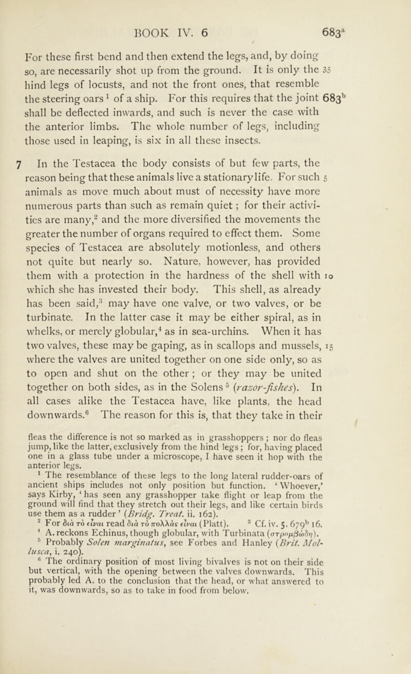 For these first bend and then extend the legs, and, by doing so, are necessarily shot up from the ground. It is only the 35 hind legs of locusts, and not the front ones, that resemble the steering oars ^ of a ship. For this requires that the joint 683 shall be deflected inwards, and such is never the case with the anterior limbs. The vvhole number of legs, including those used in leaping, is six in ali these insects. 7 In the Testacea the body consists of but few parts, the reason being that these animals live a stationary life. For such 5 animals as move much about must of necessity have more numerous parts than such as remain quiet ; for their activi- ties are many,^ and the more diversified the movements the greater the number of organs required to effect them. Some species of Testacea are absolutely motionless, and others not quite but nearly so. Nature, however, has provided them with a protection in the hardness of the shell with 10 which she has invested their body. This shell, as already has been said/^ may have one valve, or two valves, or be turbinate. In the latter case it may be either spiral, as in whelks, or merely globular,'^ as in sea-urchins. When it has two valves, these may be gaping, as in scallops and mussels, i where the valves are United together on one side only, so as to open and shut on the other ; or they may be united together on both sides, as in the Solens ^ [razor-fisJies). In all cases alike the Testacea have, like plants, the head downwards.® The reason for this is, that they take in their fleas the diflerence is not so marked as in grasshoppers ; nor do fleas juinp,like the latter,exclusively from the hind legs; for, having placed one in a glass tube under a microscope, I have seen it hop with the anterior legs. ' The reseinblance of these legs to the long lateral rudder-oars of ancient ships includes not only position but function. ‘ Whoever,’ says Kirby, ‘ has seen any grasshopper take flight or leap from the ground will find that they stretch out their legs, and like certain birds use them as a rudder ’ [Bridg. 'Ireat. ii. 162). ^ For dia TO (Ivai read dia roTroXXa? elvai (Platt). ^ Cf. iv. 5. 679'’ 16. ^ A. reckons Echinus, though globular, with Turbinata ((rrpo/xjycoSr/). ® Probably So/en marginatus^ see Forbes and Hanley {Brit. Mol- lusca, i. 240). The ordinary position of most living bivalves is not on their side but vertical, with the opening betwecn the valves downwards. This probably led A. to the conclusion that the head, or what answercd to it, was downwards, so as to take in food from below.