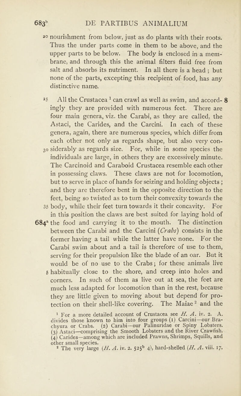 30 nourishment from belovv, just as do plants with their roots. Thus the under parts come in them to be above, and the upper parts to be below. The body is enclosed in a mem- brane, and through this the animal filters fluid free from salt and absorbs its nutriment. In ali there is a head ; but none of the parts, excepting this recipient of food, has any distinctive name. 25 AU the Crustacea ^ can crawl as vvell as svvim, and accord- 8 ingly they are provided with numerous feet. There are four main genera, viz. the Carabi, as they are called, the Astaci, the Carides, and the Carcini. In each of these genera, again, there are numerous species, which differ from each other not only as regards shape, but also very con- 30 siderably as regards size. P^or, while in some species the individuals are large, in others they are excessively minute. The Carcinoid and Caraboid Crustacea resemble each other in possessing claws. These claws are not for locomotion, but to serve in place of hands for seizing and holding objects ; and they are therefore bent in the opposite direction to the feet, being so twisted as to turn their convexity towards the 35 body, while their feet turn towards it their concavity. For in this position the claws are best suited for laying hold of 684 the food and carrying it to the mouth. The distinction between the Carabi and the Carcini (Crabs) consists in the former having a tail while the latter have none. For the Carabi swim about and a tail is therefore of use to them, serving for their propulsion like the blade of an oar. But it woLild be of no use to the Crabs; for these animals live 5 habitually close to the shore, and creep into holes and corners. In such of them as live out at sea, the feet are much less adapted for locomotion than in the rest, because they are little given to moving about but depend for pro- tection on their shell-like covering. The Maiae^ and the ^ For a more detailed account of Crustacea see H. A. iv. 2. A. divides those known to him into four groups (i) Carcini—our Bra- chyura or Crabs. (2) Carabi—our Palinuridae or Spiny Lobsters. (3) Astaci—comprising the Smooth Lobsters and the River Cravvfish. (4) Carides—among which are included Prawns, Shrimps, Squills, and other small species.