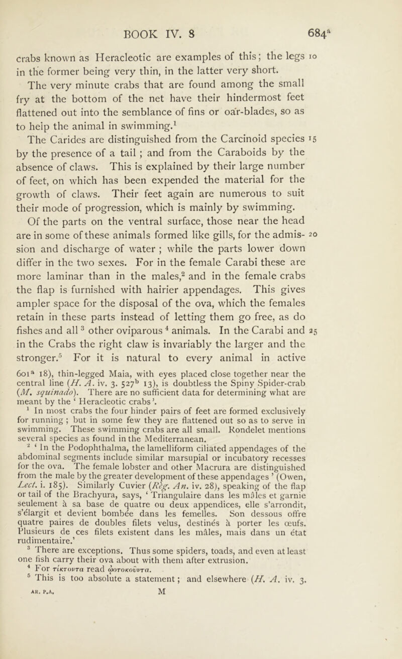 crabs known as Heracleotic are examples of this; the legs 10 in the former being very tliin, in the latter very short. The very minute crabs that are found among the small fry at the bottom of the net have their hindermost feet flattened out into the semblance of fins or oa'r-blades, so as to help the animal in swimmingd The Carides are distinguished from the Carcinoid species 15 by the presence of a tail ; and from the Caraboids by the absence of claws. This is explained by their large number of feet, on which has been expended the material for the grovvth of claws. Their feet again are numerous to suit their mode of progression, which is mainly by swimming. Of the parts on the ventral surface, those near the head are in some ofthese animals formed Hke gills, for the admis- 20 sion and discharge of water ; while the parts lower down differ in the two sexes. For in the female Carabi these are more laminar than in the males,^ and in the female crabs the flap is furnished with hairier appendages. This gives ampler space for the disposal of the ova, which the females retain in these parts instead of letting them go free, as do fishes and ali ^ other oviparous ^ animals. In the Carabi and 25 in the Crabs the right claw is invariably the larger and the stronger.^ For it is natural to every animal in active 601^ 18), thin-legged Maia, with eyes placed close together near the Central line {H. A. iv. 3. 527^ 13), is doubtless the Spiny Spider-crab (d/. squinado). There are no sufficient data for determining what are meant by the ‘ Heracleotic crabs’. ^ In most crabs the four hinder pairs of feet are formed exclusively for running ; but in some few they are flattened out so as to serve in swimming. These swimming crabs are all small. Rondelet mentions sevcral species as found in the Mediterranean. ‘ In the Podophthalma, the lamelliform ciliated appendages of the abdominal segments include similar marsupial or incubatory recesses for the ova. The female lobster and other Macrura are distinguished from the male by the greater development of these appendages ’ (Ow^en, Lect.\, 185). Similarly Cuvier {Rcg. Ati. iv. 28), speaking of the flap or tail of the Brachyura, says, ‘ Triangulaire dans les males et garnie seulement k sa base de quatre ou deux appendices, elle s’arrondit, s’^largit et devient bombee dans les femelles. Son dessous olTre quatre paires de doubles filets velus, destinas k porter les oeufs. Plusieurs de ces filets existent dans les mkles, mais dans un etat rudimentaire.’ ® There are exceptions. Thus some spiders, toads, and even at least one fish carry their ova about with them after extrusion. ^ For TiKTovra read motokovvto. ^ This is too absolute a statement; and elsewhere {//. A. iv. 3.