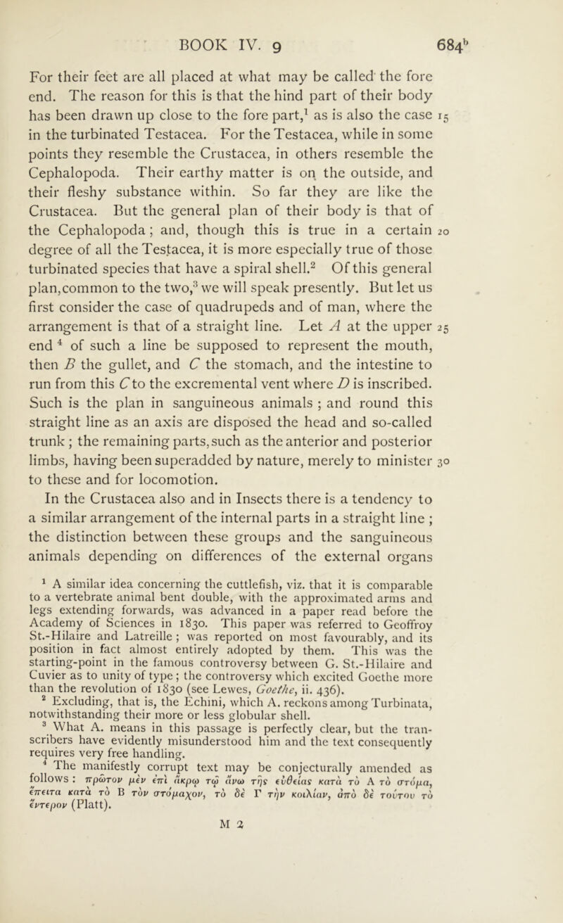 For their feet are ali placed at what may be called' the fore end. The reason for this is that the hind part of their body has been dravvn up close to the fore part,^ as is also the case 15 in the turbinated Testacea. For the Testacea, while in some points they resemble the Crustacea, in others resemble the Cephalopoda. Their earthy matter is on the outside, and their fleshy substance vvithin. So far they are like the Crustacea. But the general plan of their body is that of the Cephalopoda; and, though this is true in a certain 20 degree of all the Testacea, it is more especially true of those turbinated species that have a spiral shell.^ Of this general pIan,common to the two,^ vve will speak presently. But let us first consider the case of quadrupeds and of man, where the arrangement is that of a straight line. Let A at the upper 25 end ^ of such a line be supposed to represent the mouth, then B the gullet, and C the stomach, and the intestine to run from this C to the excremental vent where D is inscribed. Such is the plan in sanguineous animals ; and round this straight line as an axis are disposed the head and so-called trunk ; the remaining parts,such as the anterior and posterior limbs, having been superadded by nature, merely to minister 30 to these and for locomotion. In the Crustacea also and in Insects there is a tendency to a similar arrangement of the internal parts in a straight line ; the distinction between these groups and the sanguineous animals depending on differences of the external organs ^ A similar idea concerning the cuttlefish, viz. that it is comparable to a vertebrate animal bent double, vvith the approximated arms and legs extending forwards, was advanced in a paper read before the Academy of Sciences in 1830. This paper was referred to Geoffroy St.-Hilaire and Latreille ; was reportcd on most favourably, and its position in fact almost entirely adopted by them. This was the starting-point in the famous controversy between G. St.-Hilaire and Cuvier as to unily of type ; the controversy which excited Gocthe more than the revolution of 1830 (see Lewes, Goet/ie, ii. 436). ^ Excluding, that is, the Echini, which A. reckons among Turbinata, notwithstanding their more or less globular shell. ® What A. means in this passage is perfectly ciear, but the tran- scribers have evidently misunderstood him and the text consequently requires very free handling. * The manifestly corrupt text may be conjecturally amended as follows : TTpWTOV piv €TTl ClKpOi TCp aVU) TqS CvOeUlS KaTU TO A TO (TTOpia, hreiTa tcara to B tov (TTopaxpv, to de F Tqv KoiKlav, ano 8e tovtov to ePTepov (Platt). M 2