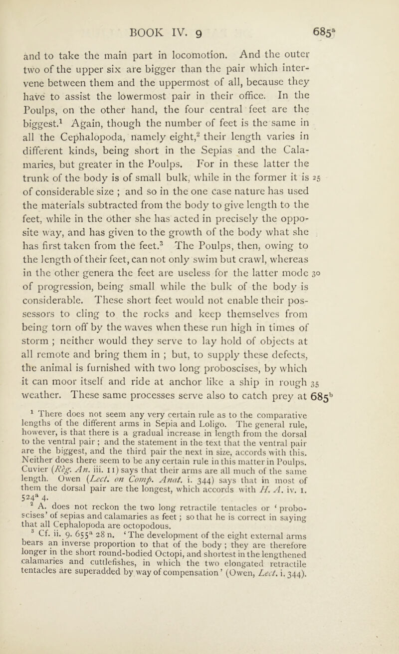 and to take the main part in locomotion. And the outer two of the Lipper six are bigger than the pair which inter- vene between them and the uppermost of ali, becausc they have to assist the lowermost pair in their ofhce. In the Poulps, on the other hand, the four Central feet are the biggest.^ Again, though the number of feet is the same in all the Cephalopoda, namely eight,^ their length varies in different kinds, being short in the Sepias and the Cala- maries, but greater in the Poidps. P'or in these latter the trunk of the body is of small bulk, whilc in the former it is 25 of considerable size ; and so in the one case nature has used the materials subtracted from the body to give length to the feet, while in the other she has acted in precisely the oppo- site way, and has given to the growth of the body what she has first taken from the feet.^ The Poulps, then, owing to the length of their feet, can not only swim but crawl, whereas in the other genera the feet are useless for the latter mode 30 of progression, being small while the bulk of the body is considerable. These short feet would not enable their pos- sessors to cling to the rocks and kcep themselves from being torn off by the waves when these run high in times of storm ; neither would they serve to lay hold of objects at all remote and bring them in ; but, to supply these defects, the animal is furnished with two long proboscises, by which it can moor itself and ride at anchor like a ship in rough 35 weather. These same processes serve also to cateh prcy at 685^^ ^ There does not seem any very certain rule as to the comparative lengths of the different arms in Sepia and Loligo. The general rule, however, is that there is a gradual increase in length from the dorsal to the ventral pair; and the statement in the text that the ventral pair are the biggest, and the third pair the next in size, accords with ihis. Neither does there seem to be any certain rule inthis matterin Poulps. Cuvier (AV^. A71. iii. ii) says that their arms are all much of the same length. Owen {Lect. 07i Co7/ip. A7tat. i. 344) says that in most of them the dorsal pair are the longest, which accords with H. A. iv. i. 524^ 4. ^ A. does not reckon the two long retractile tentacles or ‘ probo- scises’ of sepias and calamaries as feet; sothat he is correct in saying that all Cephalopoda are octopodous. Cf. ii. 9. 655*^ 28 n. ‘The development of the eight external arms bears an inverse proportion to that of the body ; they are therefore longer in the short round-bodied Octopi, and shortest in the lengthened calamaries and cuttlefishes, in which the two elongated retractile tentacles are superadded by way of compensation ’ (Owen, Lect, i. 344).