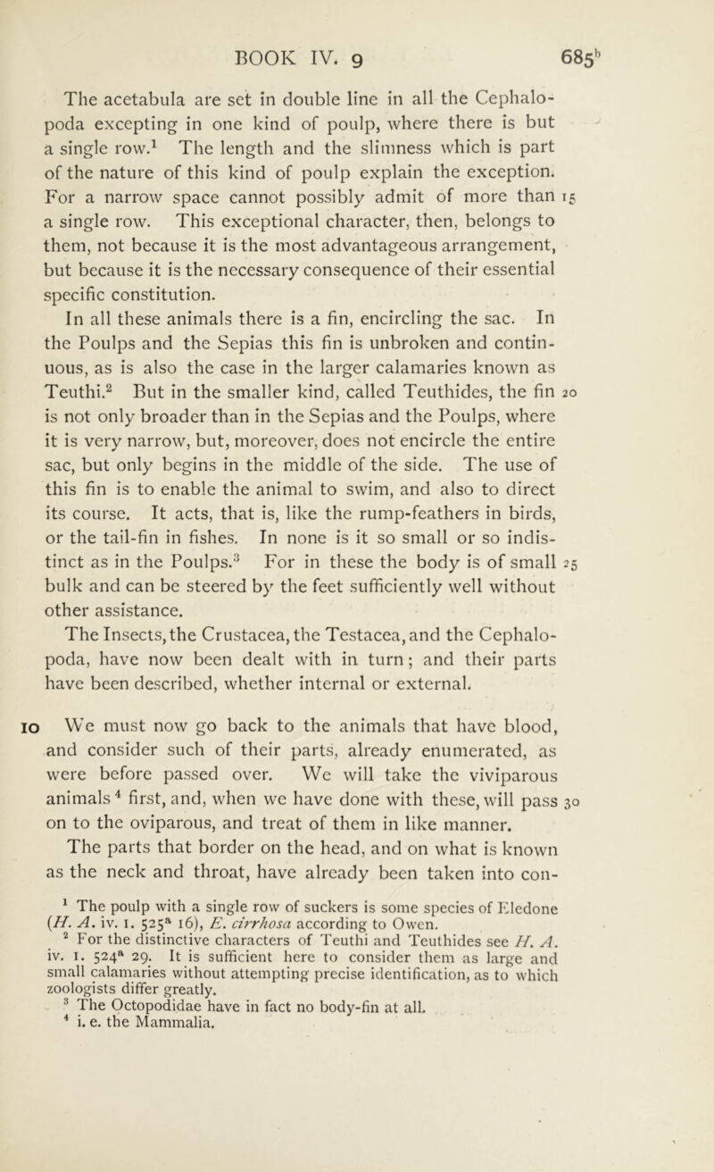 The acetabula are set in double line in all the Cephalo- poda excepting in one kind of poulp, where there is but a single rowd The length and the slinmess which is part of the nature of this kind of poulp explain the exception. For a narrow space cannot possibly admit of more than a single row. This exceptional character, then, belongs to them, not because it is the most advantageous arrangement, but because it is the necessary consequence of their essential specific constitution. In all these animals there is a fin, encircling the sac. In the Poulps and the Sepias this fin is unbroken and contin- uous, as is also the case in the larger calamaries known as Teuthi.^ But in the smaller kind, called Teuthides, the fin is not only broader than in the Sepias and the Poulps, where it is very narrow, but, moreover, does not encircle the entire sac, but only begins in the middle of the side. The use of this fin is to enable the animal to swim, and also to direct its course. It acts, that is, like the rump-feathers in birds, or the tail-fin in fishes. In none is it so small or so indis- tinct as in the Poulps.^ For in these the body is of small bulk and can be steered by the feet sufficiently well without other assistance. The InsectSjthe Crustacea, the Testacea, and the Cephalo- poda, have now bcen dealt with in turn; and their parts have been described, whether internal or external. IO VVe must now go back to the animals that have blood, and consider such of their parts, already enumeratcd, as were before passed over. Wc will take the viviparous animals^ first, and, when we have done with these, will pass on to the oviparous, and treat of them in like manner. The parts that border on the head, and on what is known as the neck and throat, have already been taken into con- ^ The poulp with a single row of suckers is some species of Eledone {H. A. iv. I. 525® 16), E. cirrhosa according to Owcn, For the distinctive characters of Teuthi and Teuthides see H. A. iv. I. 524* 29. It is sufficient here to consider them as large and small calamaries without attempting prccise identification, as to which zoologists differ greatly. - ^ The Octopodidae have in fact no body-fin at all. * i. e. the Mammalia. 15 20 25 30