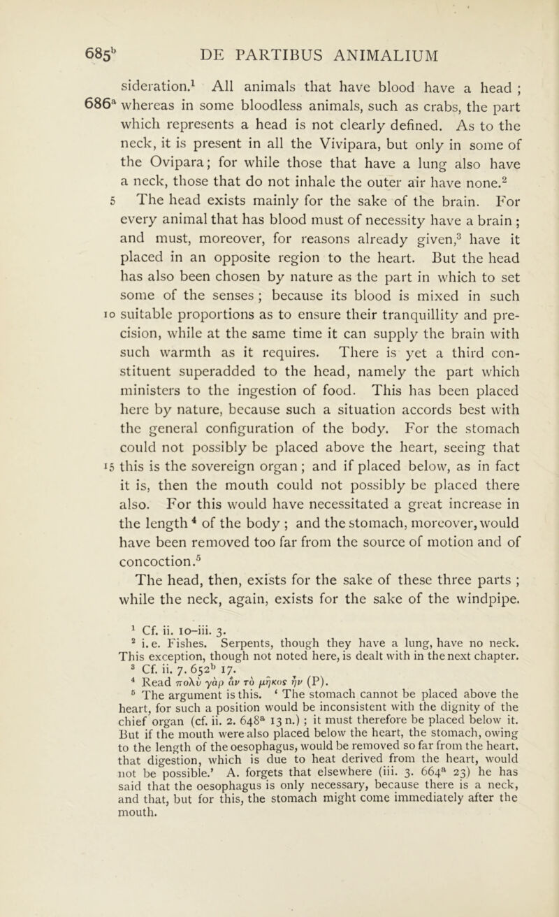 sideration.^ AU animals that have blood have a head ; 686^ whereas in some bloodless animals, such as crabs, the part which represents a head is not clearly defined. As to the neck, it is present in all the Vivipara, but only in some of the Ovipara; for while those that have a lung also have a neck, those that do not inhale the outer air have none.^ 5 The head exists mainly for the sake of the brain. P^or every animal that has blood must of necessity have a brain ; and must, moreover, for reasons already given,^ have it placed in an opposite region to the heart. But the head has also been chosen by nature as the part in which to set some of the senses ; because its blood is mixed in such IO suitable proportions as to ensure their tranquillity and pre- cision, while at the same time it can supply the brain with such warmth as it requires. There is yet a third con- stituent superadded to the head, namely the part which ministers to the ingestion of food. This has been placed here by nature, because such a situation accords best with the general configuration of the body. For the stomach could not possibly be placed above the heart, seeing that 15 this is the sovereign organ; and if placed below, as in fact it is, then the mouth could not possibly be placed there also. For this would have necessitated a great increase in the length ^ of the body ; and the stomach, moreover, would have been removed too far from the source of motion and of concoction.^ The head, then, exists for the sake of these three parts ; while the neck, again, exists for the sake of the windpipe. ^ Cf. ii. lo-iii. 3. ® i. e. Fishes. Serpents, though they have a lung, have no neck. This exception, though not noted here, is dealt with in thenext chapter. 2 Cf. ii. 7. 652^ 17. * Read ttoXv yap av to rjv (P), ® The arguinent is this. ‘ The stomach cannot be placed above the heart, for such a position would be inconsistent with the dignity of the chief organ (cf. ii. 2. 648^ 13 n.) ; it must therefore be placed below it. But if the mouth werealso placed below the heart, the stomach, owing to the length of the oesophagus, would be removed so far from the heart. that digestion, which is due to heat derived from the heart, would not be possible.’ A. forgets that elsewhere (iii. 3. 664«' 23) he has said that the oesophagus is only necessary, because there is a neck, and that, but for this, the stomach might come immediately after the mouth.