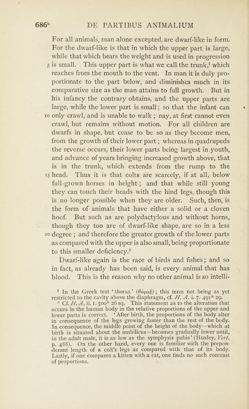 For ali animals, man alone excepted, are dvvarf-like in form. For the dvvarf-like is that in vvhich the upper part is large, while that which bears the weight and is used in progression 5 is small. This upper part is vvhat vve call the trunk,^ which reaches from the mouth to the vent. In man it is duly pro- portionate to the part below, and diminishes much in its comparative size as the man attains to full growth. But in his infancy the contrary obtains, and the upper parts are large, while the lower part is small; so that the infant can o only crawl, and is unable to walk ; nay, at first cannot even crawl, but remains without motion. For all children are dwarfs in shape, but cease to be so as they become men, from the growth of thcir lower part; whereas in quadrupeds the reverse occurs, their lower parts being largest in youth, and advance of years bringing increased growth above, that is in the trunk, which extends from the rump to the 5 head. Thus it is that colts are scarcely, if at all, below full-grown horses in height ; and that while stili young they can touch their heads with the hind legs, though this is no longer possible when they are older. Such, then, is the form of animals that have either a solid or a cloven hoof. But such as are polydactylous and without horns, though they too are of dvvarf-like shape, are so in a less o degree ; and therefore the greater growth of the lower parts as compared with the upper is also small, being proportionate to this smaller deficiency.^ Dvvarf-like again is the race of birds and fishes; and so in fact, as already has been said, is every animal that has blood. This is the reason why no other animal is so intelli- ^ In the Greek text ‘thorax’ {6d)pa^); this term not being as yet restricted to the cavity above the diaphragm, cf. //. A. i. 7. 491^ 29. ^ Ci.H.A. ii. I. 500^ 26sq. This statement as to the alteration that occurs in the human body in the relative proportions of the upper and lower parts is correct. ‘ After birth, the proportions of the body alter in consequence of the legs growing faster than the rest of the body. In consequence, the middle point of the height of the body—which at birth is situated about the umbilicus—becomes gradually lower until, in the adult male, it is as low as the symphysis pubis’ (Huxley, Vert. p. 488). On the other hand, every one is familiar with the prepon- derant length of a colt’s legs as compared with that of its body. Lastly, if one compares a kitten with a cat, one finds no such contrast of proportions.