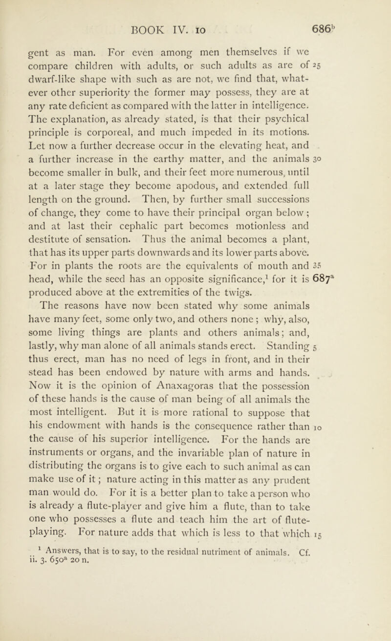 gent as man. For even among men themselvcs if we compare children with adults, or siich adults as are of 25 dvvarf-like shape with such as are not, we find that, what- ever other superiority the former may possess, they are at any rate deficient as compared with the latter in intelligence. The explanation, as already stated, is that their psychical principle is corporeal, and much impeded in its motions. Let now a further decrease occur in the elevating heat, and a further incrcase in the earthy matter, and the animals 30 become smaller in bulk, and their feet more numerous, iintil at a later stage they become apodous, and extended full length on the ground. Then, by further small successions of change, they come to have their principal organ below; and at last their cephalic part becomes motionless and destitute of sensation. Thus the animal becomcs a piant, that has its upper parts downwards and its lower parts above. For in plants the roots are the equivalents of mouth and 35 head, while the seed has an opposite significance,^ for it is 687^ produced above at the extremities of the twigs. The reasons have now been stated why some animals have many feet, some only two, and others none ; why, also, some living things are plants and others animals; and, lastly, why man alone of all animals stands ercct. Standing 5 thus erect, man has no need of legs in front, and in their stead has been cndowed by nature with arms and hands. Now it is the opinion of Anaxagoras that the possession of these hands is the cause of man being of all animals the most intelligent. But it is more rational to suppose that his endowment with hands is the consequcnce rather than 10 the cause of his superior intelligence. For the hands are instruments or organs, and the invariable plan of nature in distributing the organs is to give each to such animal as can make use of it; nature acting in this matter as any prudent man would do. For it is a bctter plan to take a pcrson who is already a flute-playcr and give him a flute, than to take one who possesses a flute and teach him the art of flute- playing. For nature adds that which is less to that which 15 _ ^ Ansvvers, that is to say, to the residnal nutriment of animals. Cf. ii. 3. 650^ 20 n.