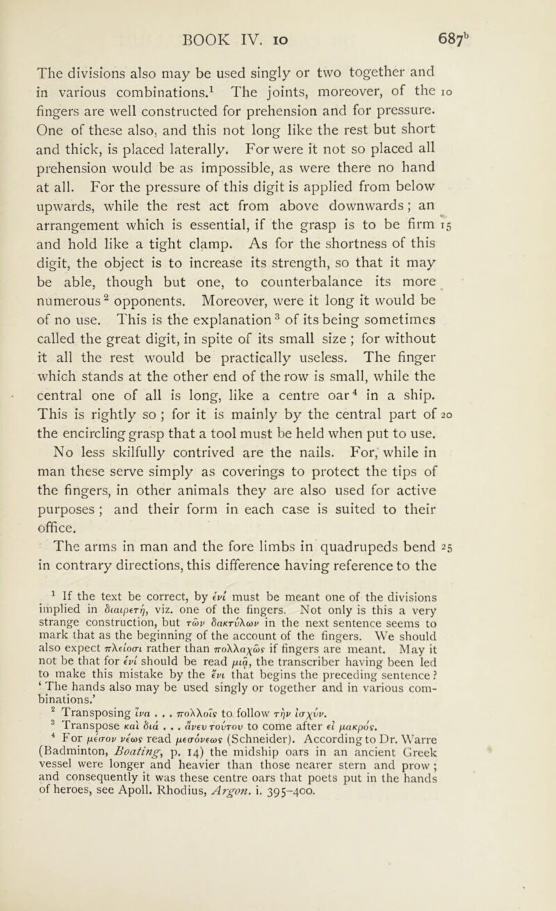 The divisions also may be used singly or two together and in various combinations.^ The joints, moreover, of the 10 fingers are well constructed for prehension and for pressure. One of these also, and this not long like the rest but short and thick, is placed laterally. Forwere it not so placed all prehension woiild be as impossible, as vvere there no hand at all. For the pressure of this digit is applied from below upvvards, while the rest act from above downwards; an arrangement which is essential, if the grasp is to be firm 15 and hold like a tight clamp. As for the shortness of this digit, the object is to increase its strength, so that it may be able, though but one, to counterbalance its more _ numerous^ opponents. Moreover, were it long it vvould be of no use. This is the explanation^ of itsbeing sometimes called the great digit, in spite of its small size ; for without it all the rest would be practically useless. The finger which stands at the other end of the row is small, while the Central one of all is long, like a centre oar^ in a ship. This is rightly so ; for it is mainly by the Central part of 20 the encircling grasp that a tool must be held when put to use. No less skilfully contrived are the nails. For,'while in man these serve simply as coverings to protect the tips of the fingers, in other animals they are also used for active purposes ; and their form in each case is suited to their office. The arms in man and the fore limbs in quadrupeds bend 25 in contrary directions, this difference having reference to the ^ If the text be correct, by eVt must be meant one of the divisions implied in viz. one of the fingers. Not only is this a very strange construction, but tmv daKTvXcov in the next sentence seems to mark that as the beginning of the account of the fingers. \Ve should also expect TrXdocri rather than iroXXnxwf if fingers are meant. May it not be that for evl should be read fiia, the transcriber having been led to make this mistake by the evi that begins the preceding sentence ? ‘ The hands also may be used singly or together and in various com- binations.’ ^ Transposing . . . ttoXXo?? to follovv t^v lax^v. ^ Transpose kqI did . . . dvevTovTov to come after d ixaKpds. ^ For pL(aov v€(os read pLta-ovfcoi (Schneider). Accordingto Dr. Warre (Badminton, Boating^ p. 14) the midship oars in an ancient Greek vessel were longer and heavier than those nearer stern and prow ; and consequently it was these centre oars that poets put in the hands of heroes, see Apoll. Rhodius, Argoti. i. 395-400.