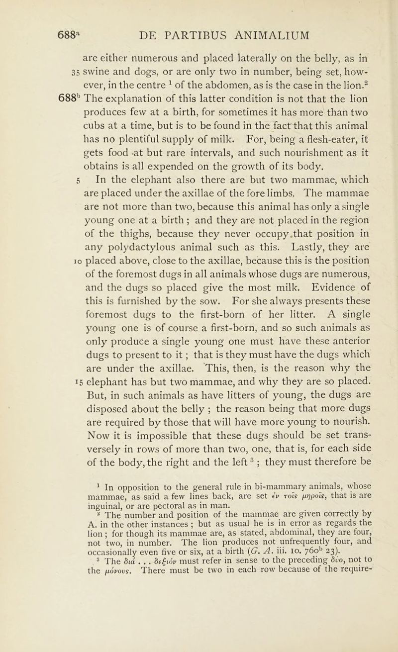 are either niimerous and placed laterally on the belly, as in 35 swine and dogs, or are only two in number, being set, how- ever, in the centre ^ of the abdomen, as is the case in the lion.^ 688^^ The explanation of this latter condition is not that the lion produces fevv at a birth, for sometimes it has more than two cubs at a time, but is to be found in the fact that this animal has no plentiful supply of milk. For, being a flesh-eater, it gets food *at but rare intervals, and such nourishment as it obtains is all expended on the growth of its body. 5 In the elephant also there are but two mammae, which are placed under the axillae of the fore limbs. The mammae are not more than two, because this animal has only asingle young one at a birth ; and they are not placed in the region of the thighs, because they never occupy.that position in any polydactylous animal such as this. Lastly, they are IO placed above, close to the axillae, because this is the position of the foremost dugs in all animals whose dugs are numerous, and the dugs so placed give the most milk. Evidence of this is furnished by the sow. For she always presents these foremost dugs to the first-born of her litter. A single young one is of course a first-born, and so such animals as only produce a single young one must have these anterior dugs to present to it; that is they must have the dugs which are under the axillae. This, then, is the reason why the 15 elephant has but two mammae, and why they are so placed. But, in such animals as have litters of young, the dugs are disposed about the belly ; the reason being that more dugs are required by those that will have more young to nourish. Now it is impossible that these dugs should be set trans- versely in rows of more than two, one, that is, for each side of the body, the right and the left ^ ; they must therefore be ^ In opposition to the general rule in bi-mammary animals, whose mammae, as said a few lines back, are set eV rot? /i^/pots, that is are inguinal, or are pectoral as in man. The number and position of the mammae are given correctly by A. in the other instances ; but as usual he is in error as regards the lion; for though its mammae are, as stated, abdominal, they are four, not two, in number. The lion produces not unfrequently four, and occasionally even five or six, at a birth {G. A. iii. 10. 760^ 23). 2 The Sta . . . 8e^cw must refer in sense to the preceding Si-o, not to the fiovovs. There must be two in each row because of the require-