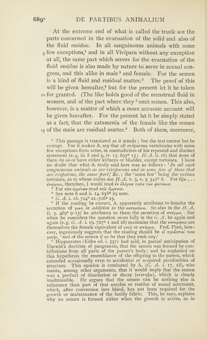At the extreme end of what is called the trunk are the parts concerned in the evacuation of the solid and also of the fliiid residue. In ali sanguineous animals with some 5 few exceptions,^ and in all Vivipara without any exception at all, the same part which serves for the evacuation of the fluid residue is also made by nature to serve in sexual con- gress, and this alike in male^ and female. For the semen is a kind of fluid and residual matter.^ The proof of this will be given hereafter,^ but for the present let it be taken IO for granted. (The like holds good of the menstrual fluid in women, and of the part vvhere they ^ emit semen. This also, hovvever, is a matter of which a more accurate account will be given hereafter. For the present let it be simply stated as a fact, that the catamenia of the female like the semen 15 of the male are residual matter.*^ Both of them, moreover, ^ This passage is translated as it stands ; but the text cannot but be corrupt. For it makes A. say that all oviparous vertebrates with some few exceptions form urine, in contradiction of his repeated and distinet statement (e.g. iii. 8 and 9, iv. 13. 697^ 13 ; H.A. ii. 16) that none of them do so or have either kidneys or bladder, except tortoises. I have no doubt that what A. really said here was as follows : ‘ In all such sangui?ieous animals as are viviparous a7id m some few of those that are ovifarotis, the same part^ &c. ; the ‘ some few ’ being the various tortoises, as to whose coitus see //. A. v. 3, v. 5. 541^ 8. For e^co . . . eVnijuoiy, therefore, I would read Iv uXiyois ndiv tcou motokccv. ^ For Ta>v (ippevav red.d toIs lippeaiv. 3 See note 6 and ii. 14. 658*^ 23 note. * G. A. i. 18. 724^^ 21-726*^ 25. ® If the reading be correct, A. apparently attributes to females the secretion of yovl] m addition to the Karaprjvia. So also in the H. A. (i. 3. 489*^ 9-13) be attributes to them the secretion of cneppa. But wdien he considers the question more fully in the G. A. he again and again (e.g. G. A. i. 19. 727^ i and 28) maintains that the KaTnprjpin are themselves the female equivalent of yovn or a-nlppa. Prof. Platt, how- ever, ingeniously suggests that the reading should be et TrpoUvTai nva yovrjv, ‘ and of the semen if so be that they emit any.’ ® Hippocrates (Kiihn ed. i. 551) had said, in partial anticipation of Darwin’s doctrine of pangenesis, that the semen was formed by con- tributions from all parts of the parenPs body; and he explained on this hypothesis the resemblance of the offspring to the parent, which extended occasionally even to accidental or acquired peculiarities of structure. This opinion is combated by A. {G. A. i. 17, 18), who insists, among other arguments, that it would imply that the semen was a product of dissolution or decay {a-vvTrj^is), which is clearly inadmissible. He argues that the semen can be nothing else in substance than part of that surplus or residue of sound nutriment, which, after conversion into blood, has not been required for the growth or maintenance of the bodily fabric. This, he says, explains why no semen is formed either when the growth is active, as in