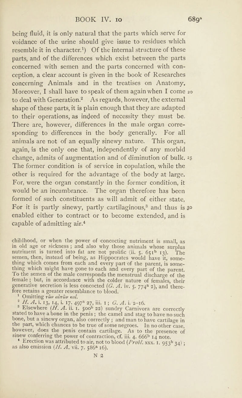 being fluid, it Is only natural that the parts which serve for voidance of the urine should give issue to residues which resemble it in characterd) Of the internal structure of these parts, and of the differences which cxist between the parts concerned with semen and the parts concerned with con- ception, a ciear account is given in the book of Researches concerning Animals and in the treatises on Anatomy. Moreover, I shall have tospeak of them againwhen I come 20 to deal with Generation.^ As regards, however, the external shape of these parts, it is plain enough that they are adapted to their operations, as indeed of necessity they must be. There are, however, differences in the male organ corre- sponding to differences in the body generally. For all animals are not of an equally sinewy nature. This organ, again, is the only one that, independently of any morbid change, admits of augmentation and of diminution of bulk. 25 The former condition is of Service in copulation, while the other is required for the advantage of the body at large. For, were the organ constantly in the former condition, it would be an incumbrance. The organ therefore has becn formed of such constituents as will admit of either state. For it is partly sinewy, partly cartilaginous,''^ and thus is 30 enabled either to contract or to become extended, and is capable of admitting air.^ childhood, or when the power of concocting nutriment is small, as in old age or sickness ; and also why those animals whose surplus nutriment is turned into fat are not prolific (ii. 5, 651^ 13). The semen, then, instead of being, as Hippocrates would have it, some- thing which comes from each and every part of the parent, is some- thing which might have gone to each and every part of the parent. To the semen of the male corresponds the menstrual discharge of the female ; but, in accordance with the colder nature of females, their generative secretion is less concocted {G. A. iv. 5. 774O' 2), and there- fore retains a greater resemblance to blood. ^ Omitting tcov hvtmu khI. 2 H. A. i. 13, 14, i. 17. 497^ 27, iii. i ; G. A. i. 2-16. ^ Elsewhere {H. A. ii, i. 500'* 22) sundry Carnivora are corrcctly stated to have a bone in the penis ; the camcl and stag to have no such bone, but a sinewy organ, also correctiy ; and man tohave cartilage in the part, which chances to be true of somenegroes. In no other case, however, does the penis contain cartilage. As to the presence of sinew conferring the power of contraction, cf. iii. 4. 666^ 14 note. ^ Erection was attributed to air, not to blood {P?'obl. xxx. i. 953^^ 34') • as also emission {//. A. vii. 7, 586“' 16). ’ N 3